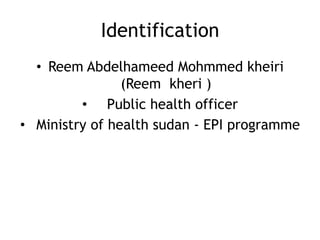 Identification
• Reem Abdelhameed Mohmmed kheiri
(Reem kheri )
• Public health officer
• Ministry of health sudan - EPI programme