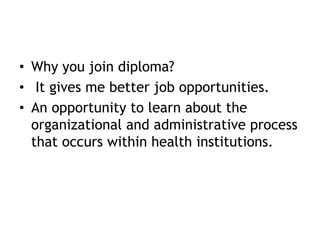 • Why you join diploma?
• It gives me better job opportunities.
• An opportunity to learn about the
organizational and administrative process
that occurs within health institutions.