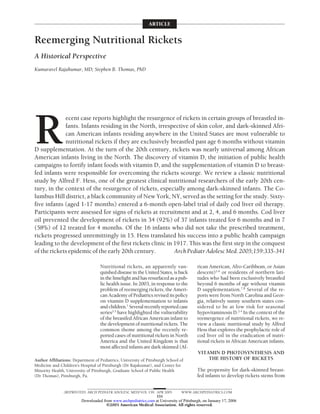 ARTICLE


Reemerging Nutritional Rickets
A Historical Perspective
Kumaravel Rajakumar, MD; Stephen B. Thomas, PhD




R
             ecent case reports highlight the resurgence of rickets in certain groups of breastfed in-
             fants. Infants residing in the North, irrespective of skin color, and dark-skinned Afri-
             can American infants residing anywhere in the United States are most vulnerable to
             nutritional rickets if they are exclusively breastfed past age 6 months without vitamin
D supplementation. At the turn of the 20th century, rickets was nearly universal among African
American infants living in the North. The discovery of vitamin D, the initiation of public health
campaigns to fortify infant foods with vitamin D, and the supplementation of vitamin D to breast-
fed infants were responsible for overcoming the rickets scourge. We review a classic nutritional
study by Alfred F. Hess, one of the greatest clinical nutritional researchers of the early 20th cen-
tury, in the context of the resurgence of rickets, especially among dark-skinned infants. The Co-
lumbus Hill district, a black community of New York, NY, served as the setting for the study. Sixty-
five infants (aged 1-17 months) entered a 6-month open-label trial of daily cod liver oil therapy.
Participants were assessed for signs of rickets at recruitment and at 2, 4, and 6 months. Cod liver
oil prevented the development of rickets in 34 (92%) of 37 infants treated for 6 months and in 7
(58%) of 12 treated for 4 months. Of the 16 infants who did not take the prescribed treatment,
rickets progressed unremittingly in 15. Hess translated his success into a public health campaign
leading to the development of the first rickets clinic in 1917. This was the first step in the conquest
of the rickets epidemic of the early 20th century.        Arch Pediatr Adolesc Med. 2005;159:335-341

                                   Nutritional rickets, an apparently van-               rican American, Afro-Caribbean, or Asian
                                   quished disease in the United States, is back         descent)2-6 or residents of northern lati-
                                   in the limelight and has resurfaced as a pub-         tudes who had been exclusively breastfed
                                   lic health issue. In 2003, in response to the         beyond 6 months of age without vitamin
                                   problem of reemerging rickets, the Ameri-             D supplementation.7,8 Several of the re-
                                   can Academy of Pediatrics revised its policy          ports were from North Carolina and Geor-
                                   on vitamin D supplementation to infants               gia, relatively sunny southern states con-
                                   and children.1 Several recently reported case         sidered to be at low risk for seasonal
                                   series2-5 have highlighted the vulnerability          hypovitaminosis D.2-4 In the context of the
                                   of the breastfed African American infant to           reemergence of nutritional rickets, we re-
                                   the development of nutritional rickets. The           view a classic nutritional study by Alfred
                                   common theme among the recently re-                   Hess that explores the prophylactic role of
                                   ported cases of nutritional rickets in North          cod liver oil in the eradication of nutri-
                                   America and the United Kingdom is that                tional rickets in African American infants.
                                   most affected infants are dark skinned (Af-
                                                                                          VITAMIN D PHOTOSYNTHESIS AND
Author Affiliations: Department of Pediatrics, University of Pittsburgh School of             THE HISTORY OF RICKETS
Medicine and Children’s Hospital of Pittsburgh (Dr Rajakumar), and Center for
Minority Health, University of Pittsburgh, Graduate School of Public Health              The propensity for dark-skinned breast-
(Dr Thomas), Pittsburgh, Pa.                                                             fed infants to develop rickets stems from


               (REPRINTED) ARCH PEDIATR ADOLESC MED/ VOL 159, APR 2005           WWW.ARCHPEDIATRICS.COM
                                                              335
                         Downloaded from www.archpediatrics.com at University of Pittsburgh, on January 17, 2006
                                      ©2005 American Medical Association. All rights reserved.
 