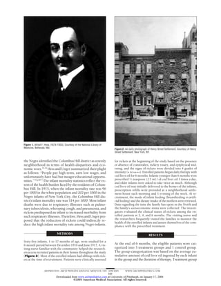 Figure 1. Alfred F. Hess (1875-1933). Courtesy of the National Library of
Medicine, Bethesda, Md.                                                      Figure 2. An early photograph of Henry Street Settlement. Courtesy of Henry
                                                                             Street Settlement, New York, NY.


the Negro identified the Columbus Hill district as a needy                   for rickets at the beginning of the study based on the presence
neighborhood in terms of health disparities and eco-                         or absence of craniotabes, rickety rosary, and epiphyseal wid-
nomic woes.33,34 Hess and Unger summarized their plight                      ening, and the signs of rickets were divided into 4 grades of
as follows: “People pay high rents, earn low wages, and                      intensity (+ to ++++). Enrolled patients began daily therapy with
unfortunately have had but meager educational opportu-                       cod liver oil for 6 months. Infants younger than 6 months were
                                                                             prescribed 1⁄2 teaspoon (2.5 mL) of cod liver oil 3 times a day,
nities.”33(p487) The infant mortality statistics reflect the ex-
                                                                             and older infants were asked to take twice as much. Although
tent of the health burden faced by the residents of Colum-                   cod liver oil was initially delivered to the homes of the infants,
bus Hill. In 1915, when the infant mortality rate was 96                     prescription refills were provided at a neighborhood settle-
per 1000 in the white population and 202 per 1000 in the                     ment house each morning and 1 evening of the week. At re-
Negro infants of New York City, the Columbus Hill dis-                       cruitment, the mode of infant feeding (breastfeeding vs artifi-
trict’s infant mortality rate was 314 per 1000. Most infant                  cial feeding) and the dietary intake of the mothers were reviewed.
deaths were due to respiratory illnesses such as pulmo-                      Data regarding the time the family has spent in the North and
nary tuberculosis, whooping cough, and pneumonia, and                        the family’s socioeconomic strata were collected. The investi-
rickets predisposed an infant to increased morbidity from                    gators evaluated the clinical status of rickets among the en-
such respiratory illnesses. Therefore, Hess and Unger pro-                   rolled patients at 2, 4, and 6 months. The visiting nurse and
                                                                             the researchers frequently visited the families to monitor the
posed that the reduction of rickets could indirectly re-
                                                                             health of the enrolled infants and assure themselves of the com-
duce the high infant mortality rate among Negro infants.                     pliance with the prescribed treatment.

                               METHODS                                                                      RESULTS
Sixty-five infants, 1 to 17 months of age, were studied for a
6-month period between December 1916 and June 1917. A vis-                   At the end of 6 months, the eligible patients were cat-
iting nurse familiar with the community helped the research-                 egorized into 3 treatment groups and 1 control group.
ers access recruited patients in their homes throughout the study            The group categorization was based on the average cu-
(Figure 3). Most of the enrolled infants had siblings with rick-             mulative amount of cod liver oil ingested by each infant
ets at the time of recruitment. Patients were clinically assessed            in the group and the duration of therapy. Treatment group


                   (REPRINTED) ARCH PEDIATR ADOLESC MED/ VOL 159, APR 2005            WWW.ARCHPEDIATRICS.COM
                                                                  337
                              Downloaded from www.archpediatrics.com at University of Pittsburgh, on January 17, 2006
                                           ©2005 American Medical Association. All rights reserved.
 