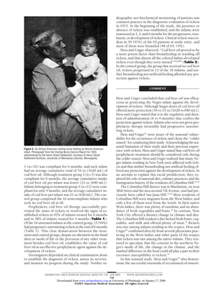 diographic nor biochemical monitoring of patients was
                                                                            common practice in the diagnostic evaluation of rickets
                                                                            in 1915. At the beginning of the study, the presence or
                                                                            absence of rickets was established, and the infants were
                                                                            reassessed at 2, 4, and 6 months for the progression, reso-
                                                                            lution, or development of rickets. Clinical rickets was evi-
                                                                            dent in 59 (91%) of the 65 patients at study entry, and
                                                                            most of them were breastfed (48 of 65; 74%).
                                                                               Hess and Unger observed: “Cod liver oil proved to be
                                                                            a more potent factor than breastfeeding in warding off
                                                                            rickets, and that almost all the colored babies developed
                                                                            rickets even though they were nursed”33(p489) (Table 2).
                                                                            In the control group, the group that received no cod liver
                                                                            oil, rickets progressed in 15 of the 16 infants, and nei-
                                                                            ther breastfeeding nor artificial feeding afforded any pro-
                                                                            tection against rickets.

                                                                                                       COMMENT

                                                                            Hess and Unger concluded that cod liver oil was effica-
                                                                            cious in protecting the Negro infant against the devel-
                                                                            opment of rickets. Although larger doses of cod liver oil
                                                                            offered more protection (54 vs 23 oz [1620 vs 690 mL]),
                                                                            Hess and Unger stated that it is the regularity and dura-
                                                                            tion of administration (6 vs 4 months) that confers the
                                                                            protection against rickets. Infants who were not given pro-
                                                                            phylactic therapy invariably had progressive unremit-
                                                                            ting rickets.
                                                                                Hess and Unger33 were aware of the seasonal vulner-
                                                                            ability for the occurrence of rickets and chose the “colder
                                                                            season” for conducting their study. Acknowledging the sea-
                                                                            sonal limitation of their study and their previous experi-
Figure 3. An African American visiting nurse holding an African American
infant. Photograph from the Visiting Nurse Service Report for 1923,
                                                                            ence with rickets, Hess and Unger stated that cod liver oil
administered by the Henry Street Settlement. Courtesy of Henry Street       prophylactic treatment should be considered only during
Settlement Archives, University of Minnesota Libraries, Minneapolis.        the colder season. Hess and Unger realized that many Ne-
                                                                            gro infants residing in New York were afflicted with rick-
1 (n=32) was compliant for 6 months, and each infant                        ets and that neither breastfeeding nor artificial feeding of-
had an average cumulative total of 54 oz (1620 mL) of                       fered any protection against the development of rickets. In
cod liver oil. Although treatment group 2 (n=5) was also                    an attempt to explain this racial predilection, they ex-
compliant for 6 months, the average cumulative intake                       plored the role of maternal diet, culinary practices, and the
of cod liver oil per infant was lower (23 oz [690 mL]).                     immigration history of the residents of Columbus Hill.33,34
Infants belonging to treatment group 3 (n=12) were com-                         The Columbus Hill district was in Manhattan, on west
pliant for only 4 months, and the average cumulative in-                    30th Street and the area around 7th Avenue, and had pre-
take of cod liver per infant was 21 oz (630 mL). The con-                   viously been called San Juan Hill.35,36 Most residents of
trol group comprised the 16 noncompliant infants who                        Columbus Hill were migrants from the West Indies, and
took no cod liver oil at all.                                               only a few of them were from the South. In their native
   Prophylactic cod liver oil therapy successfully pre-                     West Indies, there was plenty of sunshine and an abun-
vented the onset of rickets or resolved the signs of es-                    dance of fresh vegetables and fruits.34 In contrast, New
tablished rickets in 92% of infants treated for 6 months                    York City offered a distinct change in climate and diet.
and in 58% of infants treated for 4 months (Table 1).                       The Columbus Hill resident’s diet lacked fresh fruits, veg-
Of the 16 untreated infants in the control group, 15 (94%)                  etables, and milk and offered plenty of meat.34 Rickets
had progressive unremitting rickets at the end of 6 months                  was rare among infants residing in the tropics. Hess and
(Table 1). This clear demarcation between the treat-                        Unger34 confirmed directly from several physicians prac-
ment and control groups, despite no alteration in the basal                 ticing in the West Indies and other parts of the tropics
diets or mode of life or the provision of any other treat-                  that rickets was rare among the native infants. They ven-
ment besides cod liver oil, establishes the value of cod                    tured to speculate that the contrast in the northern Ne-
liver oil as an effective prophylactic agent against the de-                gro’s mode of life, the change in the climate, and the
velopment of rickets.                                                       marked difference in the food could all play a part in their
   Investigators depended on clinical examination alone                     excessive susceptibility to rickets.33
to establish the diagnosis of rickets, assess its severity,                     In this seminal study, Hess and Unger33 also demon-
and monitor its progress during the study. Neither ra-                      strate the successful essentials of recruitment of minori-


                  (REPRINTED) ARCH PEDIATR ADOLESC MED/ VOL 159, APR 2005            WWW.ARCHPEDIATRICS.COM
                                                                 338
                             Downloaded from www.archpediatrics.com at University of Pittsburgh, on January 17, 2006
                                          ©2005 American Medical Association. All rights reserved.
 