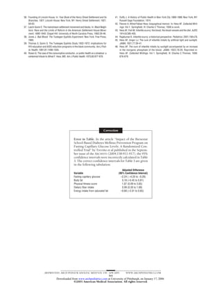 36. Founding of Lincoln House. In: Year Book of the Henry Street Settlement and Its      41. Duffy J. A History of Public Health in New York City 1866-1966. New York, NY:
    Branches, 1921: Lincoln House. New York, NY: Henry Street Settlement; 1921:              Russell Sage Foundation; 1974.
    58-63.                                                                               42. Flexner A. Alfred Fabian Hess: biographical memoir. In: Hess AF. Collected Writ-
37. Lasch-Quinn E. The mainstream settlement movement and blacks. In: Black Neigh-           ings. Vol 1. Springfield, Ill: Charles C Thomas; 1936:ix-xxviii.
    bors: Race and the Limits of Reform in the American Settlement House Move-           43. Hess AF, Fish M. Infantile scurvy: the blood, the blood-vessels and the diet. AJDC.
    ment, 1890-1945. Chapel Hill: University of North Carolina Press; 1993:29-46.            1914;8:385-405.
38. Jones J. Bad Blood: The Tuskegee Syphilis Experiment. New York: Free Press;          44. Rajakumar K. Infantile scurvy: a historical perspective. Pediatrics. 2001;108:e76.
    1993.                                                                                45. Hess AF, Unger LJ. The cure of infantile rickets by artificial light and sunlight.
39. Thomas S, Quinn S. The Tuskegee Syphilis Study 1932-1972: implications for               JAMA. 1921;77:39-41.
    HIV education and AIDS reduction programs in the black community. Am J Pub-          46. Hess AF. The cure of infantile rickets by sunlight accompanied by an increase
    lic Health. 1991;81:1498-1505.                                                           in the inorganic phosphate of the blood. JAMA. 1922;78:29. Reprinted in:
40. Rosen G. The case of the consumptive conductor, or public health on a streetcar: a       Hess AF. Collected Writings. Vol 1. Springfield, Ill: Charles C Thomas; 1936:
    centennial tribute to Alfred F. Hess, MD. Am J Public Health. 1975;65:977-978.           676-679.




                                                                                  Correction

                                                   Error in Table. In the article “Impact of the Bienestar
                                                   School-Based Diabetes Mellitus Prevention Program on
                                                   Fasting Capillary Glucose Levels: A Randomized Con-
                                                   trolled Trial” by Trevino et al published in the Septem-
                                                                          ˜
                                                   ber issue of the ARCHIVES (2004;158:911-917), the 95%
                                                   confidence intervals were incorrectly calculated in Table
                                                   3. The correct confidence intervals for Table 3 are given
                                                   in the following tabulation:
                                                                                                  Adjusted Difference
                                                   Variable                                    (95% Confidence Interval)
                                                   Fasting capillary glucose                     –2.24 ( –4.20 to −0.28)
                                                   Body fat                                       0.18 (–0.45 to 0.81)
                                                   Physical fitness score                         1.87 (0.09 to 3.65)
                                                   Dietary fiber intake                           0.99 (0.30 to 1.68)
                                                   Energy intake from saturated fat              –0.68 (–2.01 to 0.65)




                     (REPRINTED) ARCH PEDIATR ADOLESC MED/ VOL 159, APR 2005                         WWW.ARCHPEDIATRICS.COM
                                                                    341
                                 Downloaded from www.archpediatrics.com at University of Pittsburgh, on January 17, 2006
                                              ©2005 American Medical Association. All rights reserved.
 