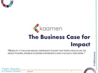 3/23/2016 1
#18MCSummit
The Business Case for
Impact
“MORALITY, IT COULD BE ARGUED, REPRESENTS THE WAY THAT PEOPLE WOULD LIKE THE
WORLD TO WORK,WHEREAS ECONOMICS REPRESENTS HOW IT ACTUALLY DOES WORK.”
 