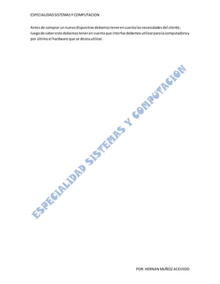 ESPECIALIDAD SISTEMAS Y COMPUTACION


Antes de comprar un nuevo dispositivo debemos tener en cuenta las necesidades del cliente,
luego de saber esto debemos tener en cuenta que interfaz debemos utilizar para la computadora y
por último el hardware que se desea utilizar.




                                                               POR: HERNAN MUÑOZ ACEVEDO
 