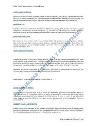 ESPECIALIDAD SISTEMAS Y COMPUTACION


PARA FUENTES DE ENERGIA:

La reparación de las fuentes de energía pueden ser del mismo precio que el de una fuente de energía nueva,
por tal caso que cuando se daña una fuente de energía resulta más fiable reemplazarla por una nueva, solo
reparan fuentes de energía, aquellos que tienen la capacitación adecuada para dicha reparación.

PARA MONITORES:

Cuando se dañan los componentes electrónicos del monitor, no se pueden reparar, aunque sí se pueden
reemplazar. Los monitores, específicamente los CRT, funcionan con alto voltaje, solo pueden reparar los
monitores aquellos técnicos que tienen conocimientos y están bien capacitados para repararlos.

PARA IMPRESORAS LASER:

Las impresoras láser pueden resultar muy costosas. Resulta más económico reparar impresoras dañadas
sólo mediante el reemplazo o la reparación de las piezas que están rotas. Las impresoras láser utilizan alto
voltaje, y es posible que la temperatura de las superficies internas sea muy elevada. Sea cuidadoso al
reparar impresoras láser.

RECICLAJE DE COMPUTADORAS




a la hora de desechar computadoras se debe tener en cuenta que el medio ambiente es muy delicado, por lo
tanto debemos evitar contaminarlo y no dejar que los elementos tóxicos de la computadora afecte este
ecosistema; para ello se tienen almacenes de reciclaje que es un lugar en el cual se almacenan todos los
componentes que se desean desechar de la computadora para evitar causar daños a la naturaleza.

Se pueden reciclar los componentes de la computadora que todavía se encuentren en funcionamiento, con
el fin de reparar otras computadoras que necesiten de este componente.




COMPONENTES DE REEMPLAZO PARA LAS COMPUTADORAS




CHASIS Y FUENTES DE ENERGIA:

Para comprar un chasis se deben tener en cuenta las necesidades del cliente. Al comprar por aparte un
chasis y una fuente de energía, debemos tener en cuenta de que todos los componentes que le instalemos a
este quepan y se adapten de forma adecuada, también debemos de tener en cuenta de que la fuente de
poder tenga la potencia suficiente como para que los componentes de la computadora funcionen
correctamente.

SELECCIÓN DE UN A MOTHERBOARD:

Cuando compremos una nueva tarjeta madre o motherboard, debemos tener en cuenta de que la CPU o el
procesador se adapte al socket de la tarjeta madre adecuadamente, lo mismo para la memoria RAM y para
las tarjetas adaptadoras de video, de red y demás tarjetas adaptadoras.



                                                                       POR: HERNAN MUÑOZ ACEVEDO
 