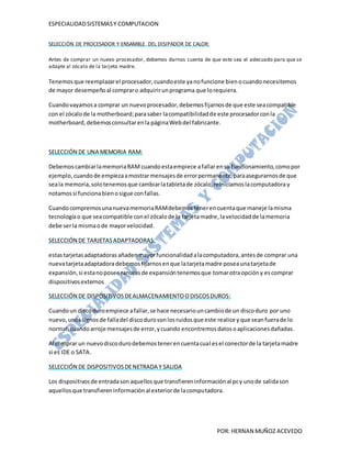 ESPECIALIDAD SISTEMAS Y COMPUTACION


SELECCIÓN DE PROCESADOR Y ENSAMBLE DEL DISIPADOR DE CALOR:

Antes de comprar un nuevo procesador, debemos darnos cuenta de que este sea el adecuado para que se
adapte al zócalo de la tarjeta madre.

Tenemos que reemplazar el procesador, cuando este ya no funcione bien o cuando necesitemos
de mayor desempeño al comprar o adquirir un programa que lo requiera.

Cuando vayamos a comprar un nuevo procesador, debemos fijarnos de que este sea compatible
con el zócalo de la motherboard; para saber la compatibilidad de este procesador con la
motherboard, debemos consultar en la página Web del fabricante.



SELECCIÓN DE UNA MEMORIA RAM:

Debemos cambiar la memoria RAM cuando esta empiece a fallar en su funcionamiento, como por
ejemplo, cuando de empieza a mostrar mensajes de error permanente, para asegurarnos de que
sea la memoria, solo tenemos que cambiar la tableta de zócalo, reiniciamos la computadora y
notamos si funciona bien o sigue con fallas.

Cuando compremos una nueva memoria RAM debemos tener en cuenta que maneje la misma
tecnología o que sea compatible con el zócalo de la tarjeta madre, la velocidad de la memoria
debe ser la misma o de mayor velocidad.

SELECCIÓN DE TARJETAS ADAPTADORAS:

estas tarjetas adaptadoras añaden mayor funcionalidad a la computadora, antes de comprar una
nueva tarjeta adaptadora debemos fijarnos en que la tarjeta madre posea una tarjeta de
expansión, si esta no posee ranuras de expansión tenemos que tomar otra opción y es comprar
dispositivos externos

SELECCIÓN DE DISPOSITIVOS DE ALMACENAMIENTO O DISCOS DUROS:

Cuando un disco duro empiece a fallar, se hace necesario un cambio de un disco duro por uno
nuevo, unos signos de falla del disco duro son los ruidos que este realice y que sean fuera de lo
normal, cuando arroje mensajes de error, y cuando encontremos datos o aplicaciones dañadas.

Al comprar un nuevo disco duro debemos tener en cuenta cual es el conector de la tarjeta madre
si es IDE o SATA.

SELECCIÓN DE DISPOSITIVOS DE NETRADA Y SALIDA

Los dispositivos de entrada son aquellos que transfieren información al pc y uno de salida son
aquellos que transfieren información al exterior de la computadora.




                                                                  POR: HERNAN MUÑOZ ACEVEDO
 