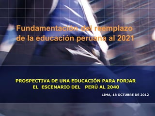 Fundamentación del reemplazo
de la educación peruana al 2021
PROSPECTIVA DE UNA EDUCACIÓN PARA FORJAR
EL ESCENARIO DEL PERÚ AL 2040
LIMA, 18 OCTUBRE DE 2012
 