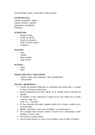 Vía de abordaje: incisión anteroexterna (delto pectoral)
INSTRUMENTAL
Canastas de miembro superior
Canasta de hernia o apéndice
Instrumental especializado
Perforador
ELEMENTOS
 Paquete de ropa
 Caucho de succión
 Caucho de ortopedia
 Lápiz de electro cauterio
 Compresas
INSUMOS
 Gasas
 Guantes
 Hojas de bisturí
 Aguja de 60cc
SUTURAS
 Vicryl
 Nylon
MEDICAMENTOS Y SOLUCIONES
 Solución salina (suero fisiológico) tibio preferiblemente
 Yodopovidona
TECNICA QUIRURGICA
 Posición del paciente semisentado, la extremidad debe quedar libre, se asegura
la cabeza a la mesa de operaciones.
 Incisión deltopectoral del borde inferior de la clavícula hasta la inserción del
deltoides
 Se identifica el surco deltopectoral ocupado por la vena cefálica que se puede
conservar o ligar con
vicryl o ct – 1 seccionar
 Se hace retracción del tendón conjunto (tendón del m. bíceps y tendón del m.
coracoacromial)
 Realizar hemostasias de los vasos circunflejos con electrocauterio
 Para conseguir mayor rotación externa se secciona el m. subescapular se debe
identificar el nervio axilar
 Se secciona la capsula anterior
 Luxa la cabeza humeral se coloca Sep de hoffman sobre el cuello del humero
 