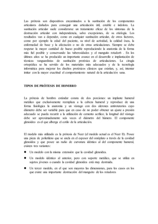 Las prótesis son dispositivos encaminados a la sustitución de los componentes
articulares dañados para conseguir una articulación útil, estable e indolora. La
sustitución articular suele considerarse un tratamiento eficaz de los síntomas de la
destrucción articular con independencia, salvo excepciones, de su etiología. Los
resultados van a depender, como en cualquier sustitución articular, de otros factores,
como por ejemplo la edad del paciente, su nivel de actividad, la calidad ósea, la
enfermedad de base y la afectación o no de otras articulaciones. Siempre se debe
respetar la mayor cantidad de hueso posible reproduciendo la anatomía de la forma
más fiel posible y conservando las tuberosidades y el manguito rotador6 . En los
últimos años se ha producido un importante avance en el desarrollo e implantación de
técnicas vanguardistas de sustitución protésica de articulaciones. La cirugía
ortopédica se ha servido de los materiales más adecuados y de la tecnología
informática para mejorar los diseños protésicos clásicos que existían, y, así, intentar
imitar con la mayor exactitud el comportamiento natural de la articulación sana.
TIPOS DE PRÓTESIS DE HOMBRO
La prótesis de hombro estándar consta de dos porciones: un implante humeral
metálico que exclusivamente reemplaza a la cabeza humeral y reproduce de una
forma fisiológica la anatomía y un vástago con dos alerones antirotatorios cuyo
diámetro debe ser variable para que en caso de no poder obtener un ajuste a presión
adecuado se pueda recurrir a la utilización de cemento acrílico; la longitud del vástago
debe ser aproximadamente seis veces el diámetro del húmero. El componente
glenoideo es el que alberga el cotilo de la articulación.
El modelo más utilizado es la prótesis de Neer (el modelo actual es el Neer II). Posee
una pieza de polietileno que se ancla en el espesor del omóplato a través de la cavidad
glenoidea y que posee un radio de curvatura idéntico al del componente humeral,
existen tres variantes:
 Un modelo con la misma extensión que la cavidad glenoidea.
 Un modelo idéntico al anterior, pero con soporte metálico, que se utiliza en
sujetos jóvenes o cuando la cavidad glenoidea está muy destruida.
 Un tercer modelo, en el que son mayores las dimensiones, para los casos en los
que existe una importante destrucción del manguito de los rotadores
 