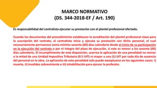 MARCO NORMATIVO
(DS. 344-2018-EF / Art. 190)
Es responsabilidad del contratista ejecutar su prestación con el plantel profesional ofertado.
Cuando los documentos del procedimiento establezcan la acreditación del plantel profesional clave para
la suscripción del contrato, el contratista inicia y ejecuta su prestación con dicho personal, el cual
necesariamente permanece como mínimo sesenta (60) días calendario desde el inicio de su participación
en la ejecución del contrato o por el íntegro del plazo de ejecución, si este es menor a los sesenta (60)
días calendario. El incumplimiento de esta disposición, acarrea la aplicación de una penalidad no menor
a la mitad de una Unidad Impositiva Tributaria (0.5 UIT) ni mayor a una (1) UIT por cada día de ausencia
del personal en la obra. La aplicación de esta penalidad solo puede exceptuarse en los siguientes casos: i)
muerte, ii) invalidez sobreviniente e iii) inhabilitación para ejercer la profesión.
 