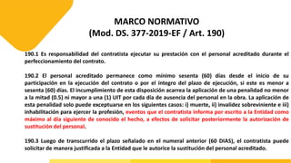 MARCO NORMATIVO
(Mod. DS. 377-2019-EF / Art. 190)
190.1 Es responsabilidad del contratista ejecutar su prestación con el personal acreditado durante el
perfeccionamiento del contrato.
190.2 El personal acreditado permanece como mínimo sesenta (60) días desde el inicio de su
participación en la ejecución del contrato o por el íntegro del plazo de ejecución, si este es menor a
sesenta (60) días. El incumplimiento de esta disposición acarrea la aplicación de una penalidad no menor
a la mitad (0.5) ni mayor a una (1) UIT por cada día de ausencia del personal en la obra. La aplicación de
esta penalidad solo puede exceptuarse en los siguientes casos: i) muerte, ii) invalidez sobreviniente e iii)
inhabilitación para ejercer la profesión, eventos que el contratista informa por escrito a la Entidad como
máximo al día siguiente de conocido el hecho, a efectos de solicitar posteriormente la autorización de
sustitución del personal.
190.3 Luego de transcurrido el plazo señalado en el numeral anterior (60 DIAS), el contratista puede
solicitar de manera justificada a la Entidad que le autorice la sustitución del personal acreditado.
 