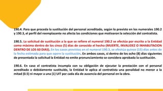190.4. Para que proceda la sustitución del personal acreditado, según lo previsto en los numerales 190.2
y 190.3, el perfil del reemplazante no afecta las condiciones que motivaron la selección del contratista.
190.5. La solicitud de sustitución a la que se refiere el numeral 190.2 se efectúa por escrito a la Entidad
como máximo dentro de los cinco (5) días de conocido el hecho (MUERTE, INVALIDEZ O INHABLITACION
DENTRO DE LOS 60 DIAS). En los casos previstos en el numeral 190.3, se efectúa quince (15) días antes de
la fecha estimada para que opere la sustitución. En ambos casos, si dentro de los ocho (8) días siguientes
de presentada la solicitud la Entidad no emite pronunciamiento se considera aprobada la sustitución.
190.6. En caso el contratista incumpla con su obligación de ejecutar la prestación con el personal
acreditado o debidamente sustituido, la Entidad le aplica al contratista una penalidad no menor a la
mitad (0.5) ni mayor a una (1) UIT por cada día de ausencia del personal en la obra.
 