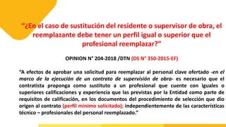 “¿En el caso de sustitución del residente o supervisor de obra, el
reemplazante debe tener un perfil igual o superior que el
profesional reemplazar?”
OPINION N° 204-2018 /DTN (DS N° 350-2015-EF)
“A efectos de aprobar una solicitud para reemplazar al personal clave ofertado -en el
marco de la ejecución de un contrato de supervisión de obra- es necesario que el
contratista proponga como sustituto a un profesional que cuente con iguales o
superiores calificaciones y experiencia que las previstas por la Entidad como parte de
requisitos de calificación, en los documentos del procedimiento de selección que dio
origen al contrato (perfil minimo solicitado); independientemente de las características
técnico – profesionales del personal reemplazado.”
 