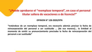 “¿Puede aprobarse el “reemplazo temporal”, en caso el personal
titular saliera de vacaciones o de licencia?”
OPINION N° 128-2020/DTN
“tratándose de un reemplazo temporal, era necesario además precisar la fecha de
reincorporación del personal a ser sustituido … [de esa manera]… la Entidad al
momento de emitir su pronunciamiento precisaba la fecha de reincorporación del
personal a ser sustituido”
 