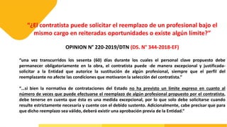 “¿El contratista puede solicitar el reemplazo de un profesional bajo el
mismo cargo en reiteradas oportunidades o existe algún límite?”
OPINION N° 220-2019/DTN (DS. N° 344-2018-EF)
“una vez transcurridos los sesenta (60) días durante los cuales el personal clave propuesto debe
permanecer obligatoriamente en la obra, el contratista puede -de manera excepcional y justificada-
solicitar a la Entidad que autorice la sustitución de algún profesional, siempre que el perfil del
reemplazante no afecte las condiciones que motivaron la selección del contratista.”
“…si bien la normativa de contrataciones del Estado no ha previsto un límite expreso en cuanto al
número de veces que puede efectuarse el reemplazo de algún profesional propuesto por el contratista,
debe tenerse en cuenta que ésta es una medida excepcional, por lo que solo debe solicitarse cuando
resulte estrictamente necesaria y cuente con el debido sustento. Adicionalmente, cabe precisar que para
que dicho reemplazo sea válido, deberá existir una aprobación previa de la Entidad.”
 