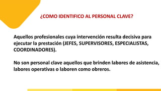¿COMO IDENTIFICO AL PERSONAL CLAVE?
Aquellos profesionales cuya intervención resulta decisiva para
ejecutar la prestación (JEFES, SUPERVISORES, ESPECIALISTAS,
COORDINADORES).
No son personal clave aquellos que brinden labores de asistencia,
labores operativas o laboren como obreros.
 