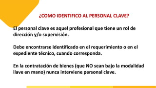¿COMO IDENTIFICO AL PERSONAL CLAVE?
El personal clave es aquel profesional que tiene un rol de
dirección y/o supervisión.
Debe encontrarse identificado en el requerimiento o en el
expediente técnico, cuando corresponda.
En la contratación de bienes (que NO sean bajo la modalidad
llave en mano) nunca interviene personal clave.
 