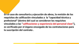 En el caso de consultoría y ejecución de obras, la revisión de los
requisitos de calificación vinculados a la “capacidad técnica y
profesional” (dentro del cual se consideran los requisitos
vinculados a las "calificaciones y experiencia del personal clave"),
es verificada por el órgano encargado de las contrataciones para
la suscripción del contrato .
 