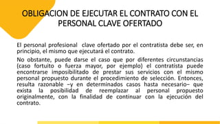 OBLIGACION DE EJECUTAR EL CONTRATO CON EL
PERSONAL CLAVE OFERTADO
El personal profesional clave ofertado por el contratista debe ser, en
principio, el mismo que ejecutará el contrato.
No obstante, puede darse el caso que por diferentes circunstancias
(caso fortuito o fuerza mayor, por ejemplo) el contratista puede
encontrarse imposibilitado de prestar sus servicios con el mismo
personal propuesto durante el procedimiento de selección. Entonces,
resulta razonable −y en determinados casos hasta necesario− que
exista la posibilidad de reemplazar al personal propuesto
originalmente, con la finalidad de continuar con la ejecución del
contrato.
 