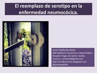 El reemplazo de serotipo en la
enfermedad neumocócica.
Javier Padilla Bernáldez
MIR Medicina Preventiva y Salud Pública.
Hospital Virgen de Valme. Sevilla.
Correo-e: javithink@gmail.com
http://medicocritico.blogspot.com
@javierpadillab
 