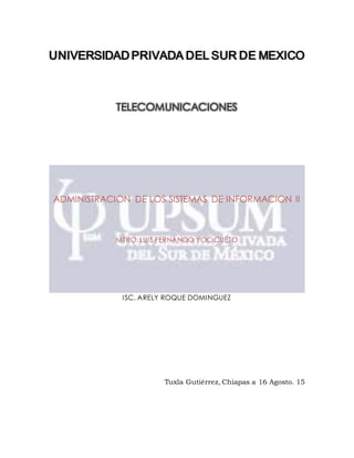 UNIVERSIDAD PRIVADA DEL SUR DE MEXICO
TELECOMUNICACIONES
ADMINISTRACION DE LOS SISTEMAS DE INFORMACION II
MTRO. LUIS FERNANDO YOC CUETO
ISC. ARELY ROQUE DOMINGUEZ
Tuxla Gutiérrez, Chiapas a 16 Agosto. 15
 