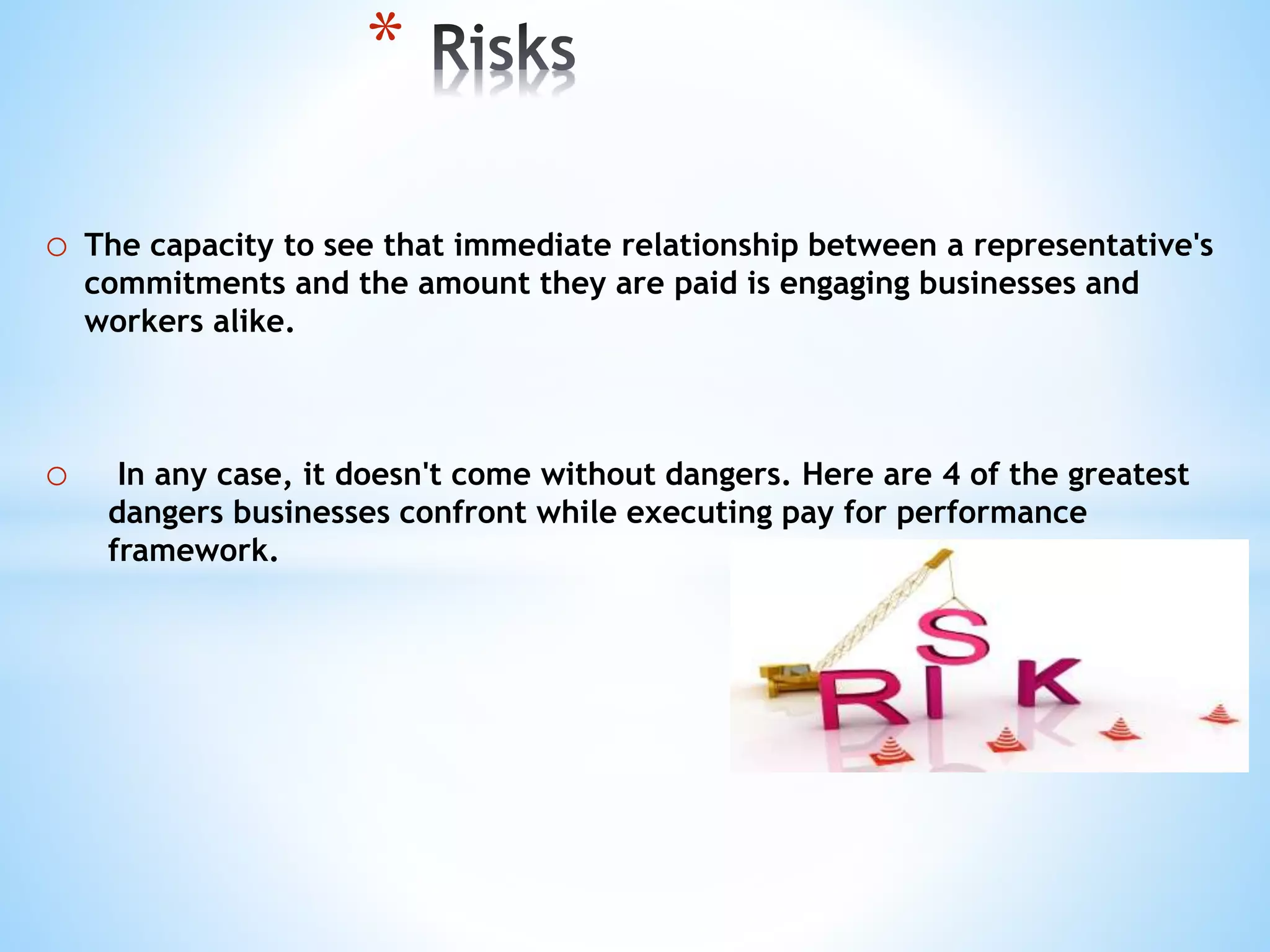 o The capacity to see that immediate relationship between a representative's
commitments and the amount they are paid is engaging businesses and
workers alike.
o In any case, it doesn't come without dangers. Here are 4 of the greatest
dangers businesses confront while executing pay for performance
framework.
*
 