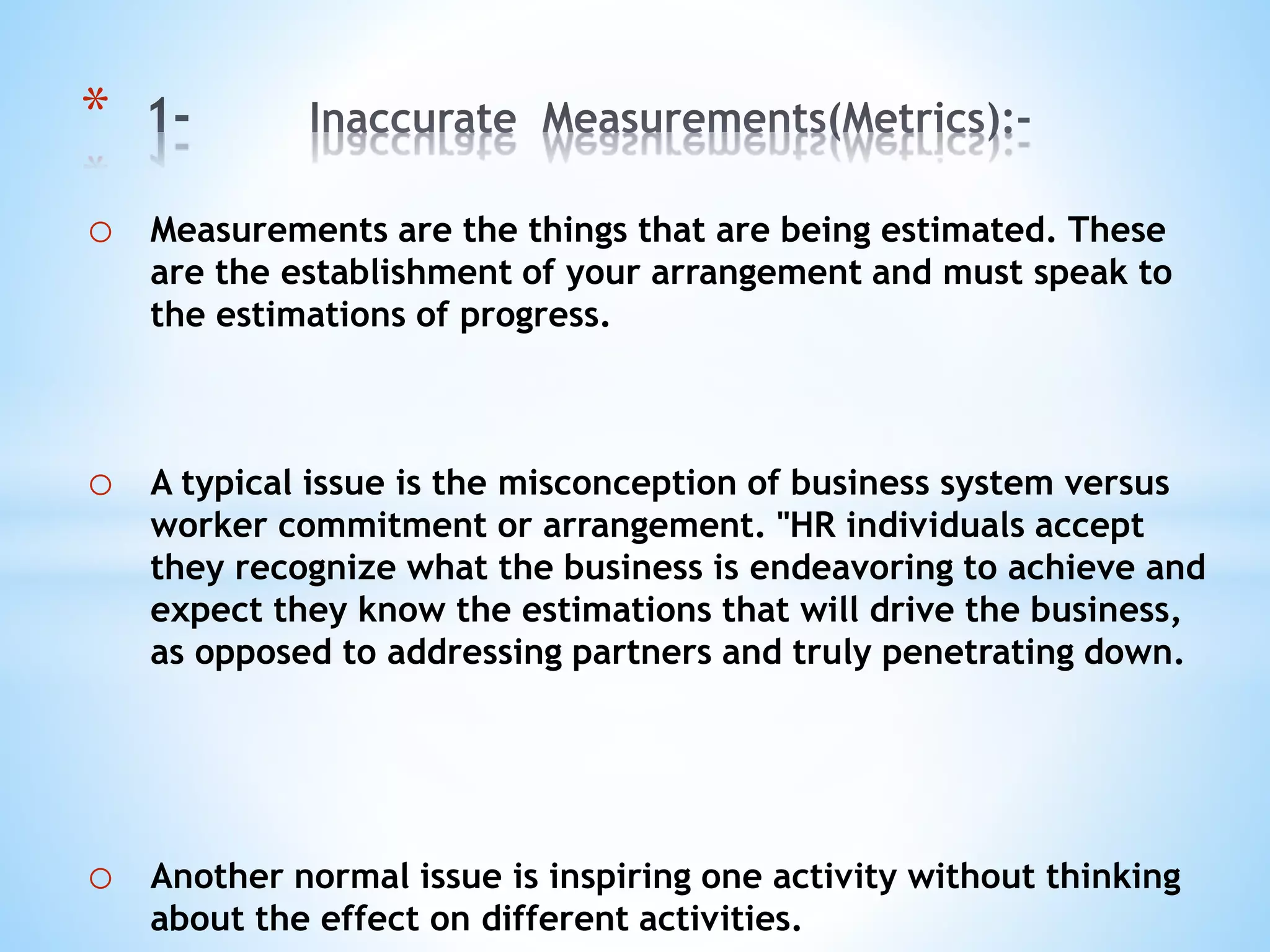 o Measurements are the things that are being estimated. These
are the establishment of your arrangement and must speak to
the estimations of progress.
o A typical issue is the misconception of business system versus
worker commitment or arrangement. "HR individuals accept
they recognize what the business is endeavoring to achieve and
expect they know the estimations that will drive the business,
as opposed to addressing partners and truly penetrating down.
o Another normal issue is inspiring one activity without thinking
about the effect on different activities.
*
 