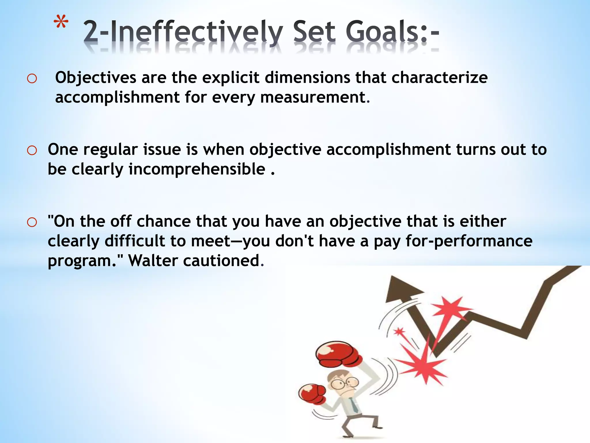 o Objectives are the explicit dimensions that characterize
accomplishment for every measurement.
o One regular issue is when objective accomplishment turns out to
be clearly incomprehensible .
o "On the off chance that you have an objective that is either
clearly difficult to meet—you don't have a pay for-performance
program." Walter cautioned.
*
 