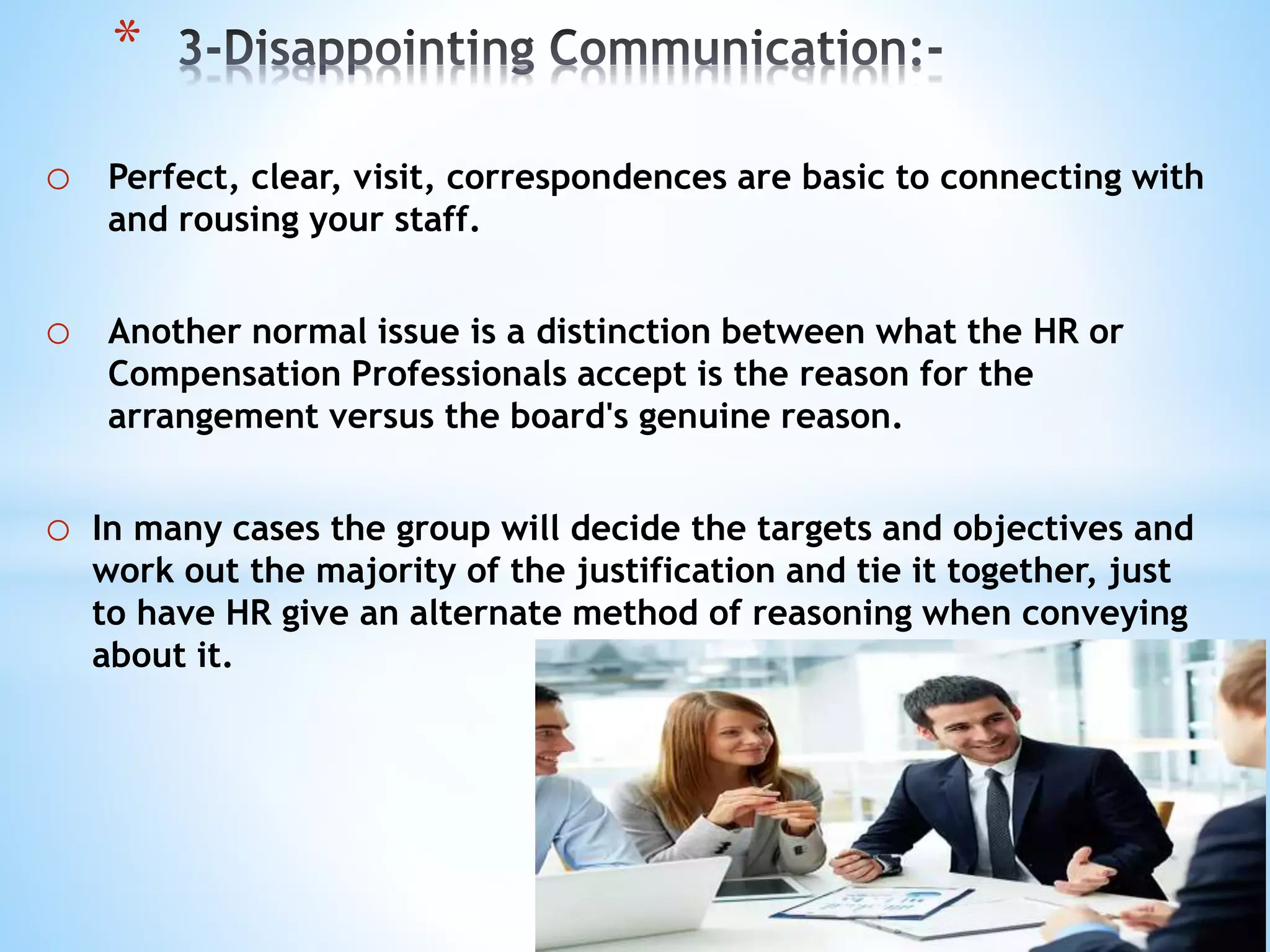 o Perfect, clear, visit, correspondences are basic to connecting with
and rousing your staff.
o Another normal issue is a distinction between what the HR or
Compensation Professionals accept is the reason for the
arrangement versus the board's genuine reason.
o In many cases the group will decide the targets and objectives and
work out the majority of the justification and tie it together, just
to have HR give an alternate method of reasoning when conveying
about it.
*
 