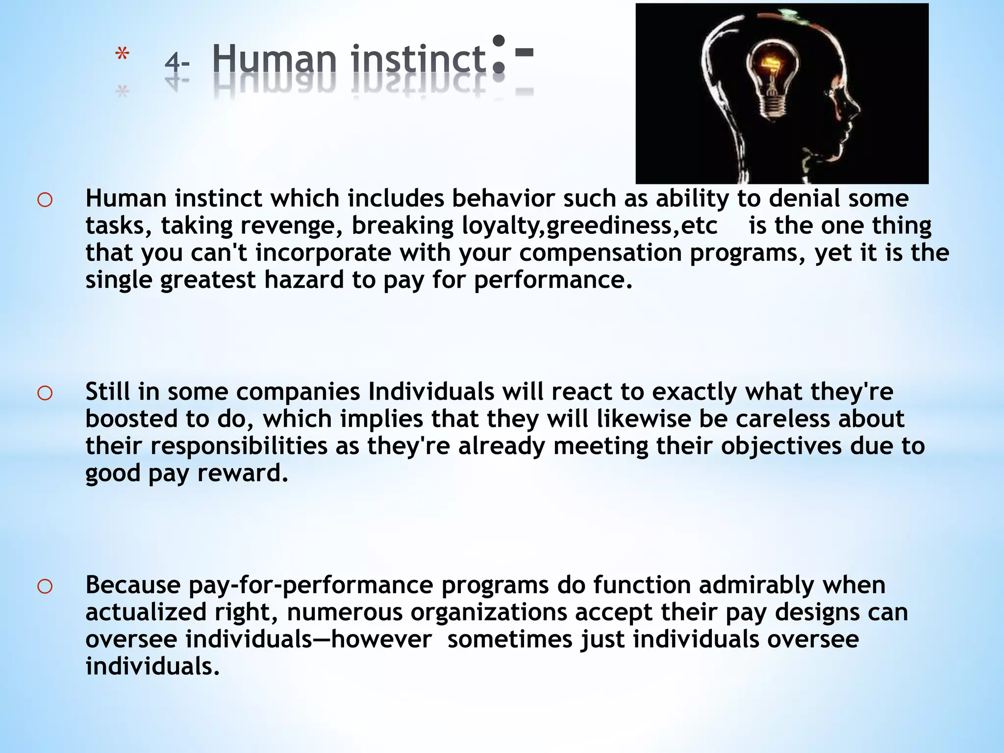 o Human instinct which includes behavior such as ability to denial some
tasks, taking revenge, breaking loyalty,greediness,etc is the one thing
that you can't incorporate with your compensation programs, yet it is the
single greatest hazard to pay for performance.
o Still in some companies Individuals will react to exactly what they're
boosted to do, which implies that they will likewise be careless about
their responsibilities as they're already meeting their objectives due to
good pay reward.
o Because pay-for-performance programs do function admirably when
actualized right, numerous organizations accept their pay designs can
oversee individuals—however sometimes just individuals oversee
individuals.
*
 