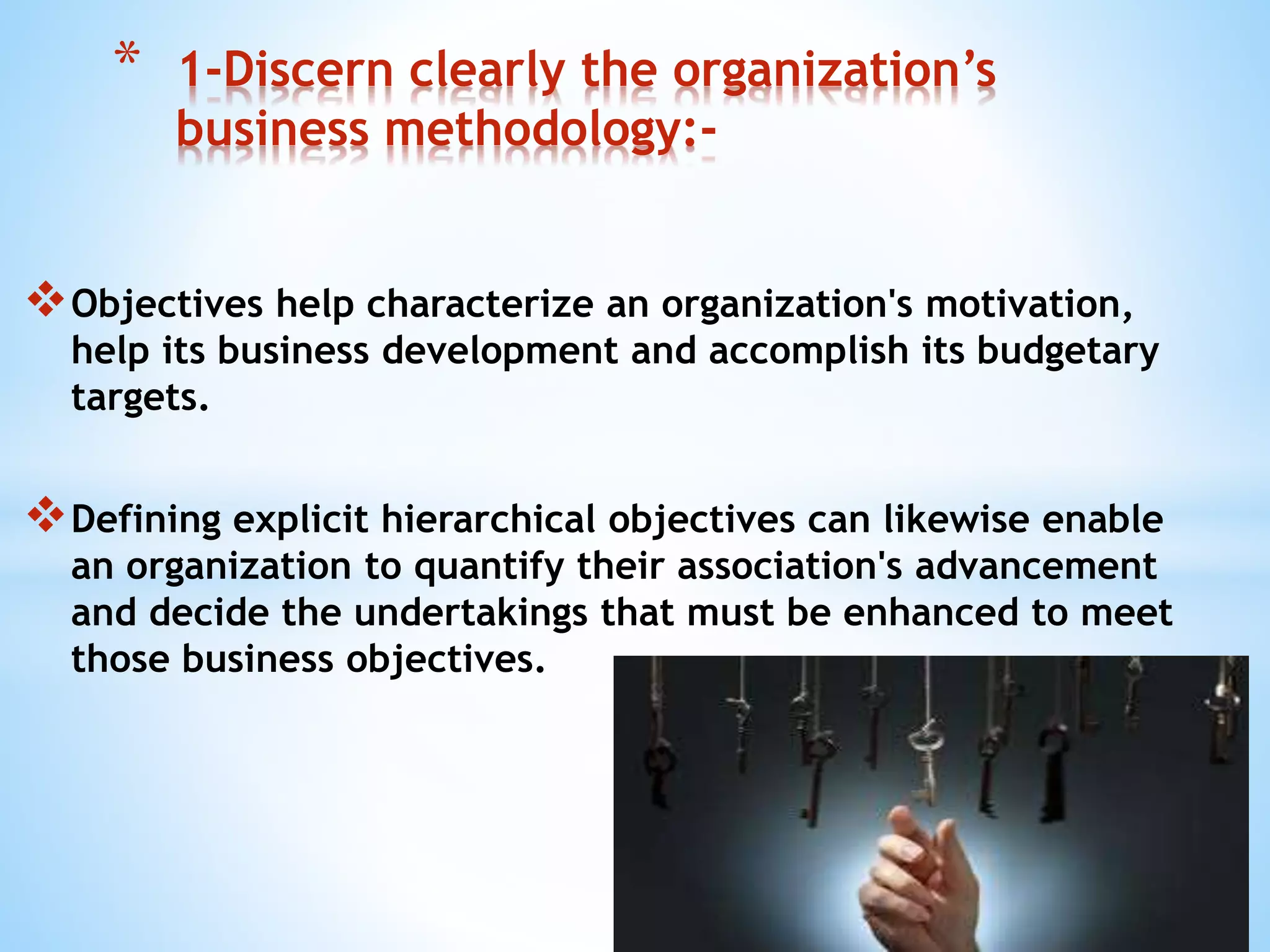 Objectives help characterize an organization's motivation,
help its business development and accomplish its budgetary
targets.
Defining explicit hierarchical objectives can likewise enable
an organization to quantify their association's advancement
and decide the undertakings that must be enhanced to meet
those business objectives.
* 1-Discern clearly the organization’s
business methodology:-
 