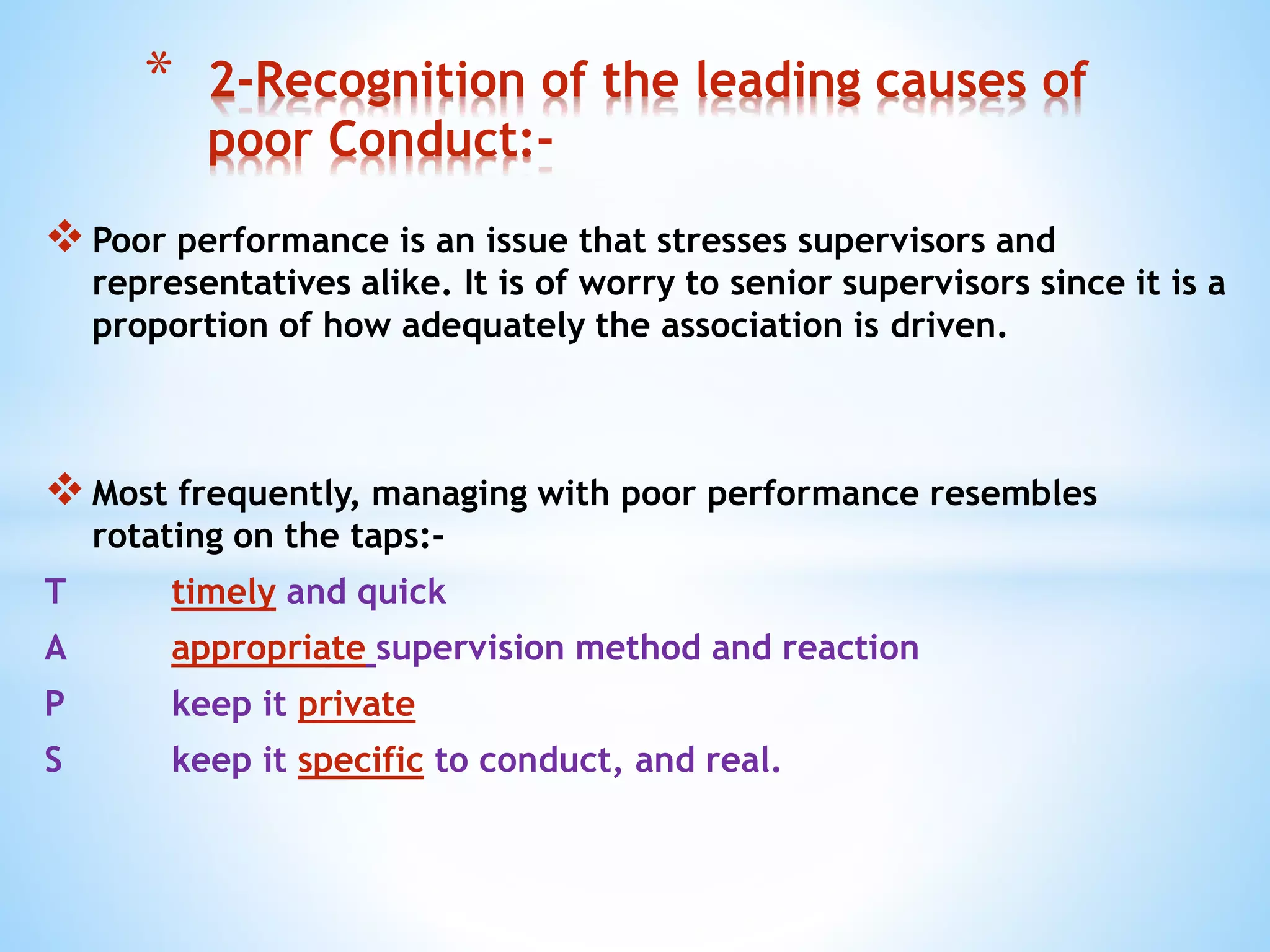 Poor performance is an issue that stresses supervisors and
representatives alike. It is of worry to senior supervisors since it is a
proportion of how adequately the association is driven.
Most frequently, managing with poor performance resembles
rotating on the taps:-
T timely and quick
A appropriate supervision method and reaction
P keep it private
S keep it specific to conduct, and real.
* 2-Recognition of the leading causes of
poor Conduct:-
 