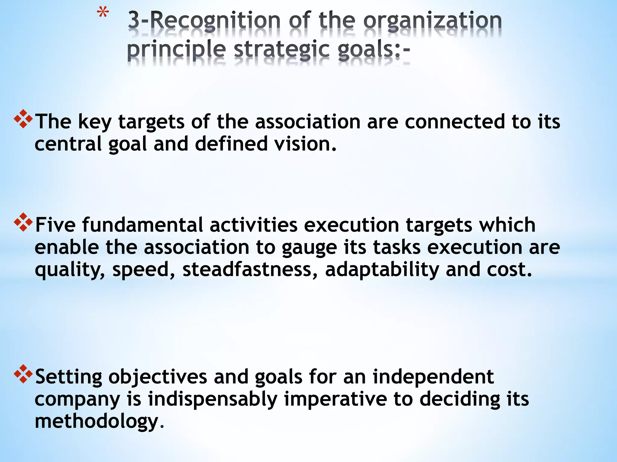 The key targets of the association are connected to its
central goal and defined vision.
Five fundamental activities execution targets which
enable the association to gauge its tasks execution are
quality, speed, steadfastness, adaptability and cost.
Setting objectives and goals for an independent
company is indispensably imperative to deciding its
methodology.
*
 