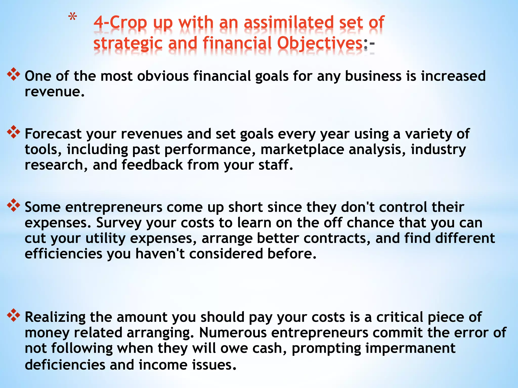 One of the most obvious financial goals for any business is increased
revenue.
Forecast your revenues and set goals every year using a variety of
tools, including past performance, marketplace analysis, industry
research, and feedback from your staff.
Some entrepreneurs come up short since they don't control their
expenses. Survey your costs to learn on the off chance that you can
cut your utility expenses, arrange better contracts, and find different
efficiencies you haven't considered before.
Realizing the amount you should pay your costs is a critical piece of
money related arranging. Numerous entrepreneurs commit the error of
not following when they will owe cash, prompting impermanent
deficiencies and income issues.
* 4-Crop up with an assimilated set of
strategic and financial Objectives
 