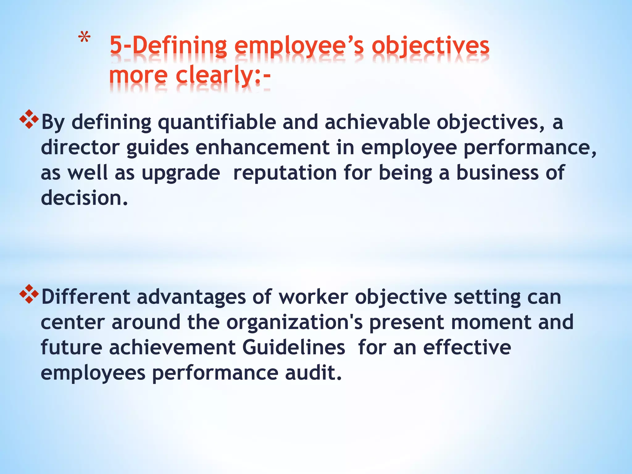 By defining quantifiable and achievable objectives, a
director guides enhancement in employee performance,
as well as upgrade reputation for being a business of
decision.
Different advantages of worker objective setting can
center around the organization's present moment and
future achievement Guidelines for an effective
employees performance audit.
* 5-Defining employee’s objectives
more clearly:-
 