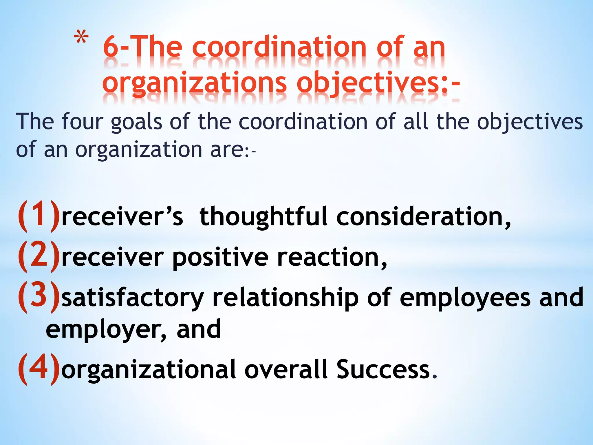The four goals of the coordination of all the objectives
of an organization are:-
(1)receiver’s thoughtful consideration,
(2)receiver positive reaction,
(3)satisfactory relationship of employees and
employer, and
(4)organizational overall Success.
* 6-The coordination of an
organizations objectives:-
 