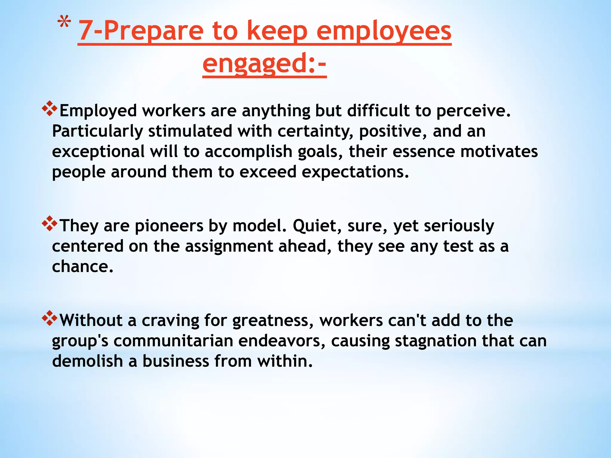 *7-Prepare to keep employees
engaged:-
Employed workers are anything but difficult to perceive.
Particularly stimulated with certainty, positive, and an
exceptional will to accomplish goals, their essence motivates
people around them to exceed expectations.
They are pioneers by model. Quiet, sure, yet seriously
centered on the assignment ahead, they see any test as a
chance.
Without a craving for greatness, workers can't add to the
group's communitarian endeavors, causing stagnation that can
demolish a business from within.
 