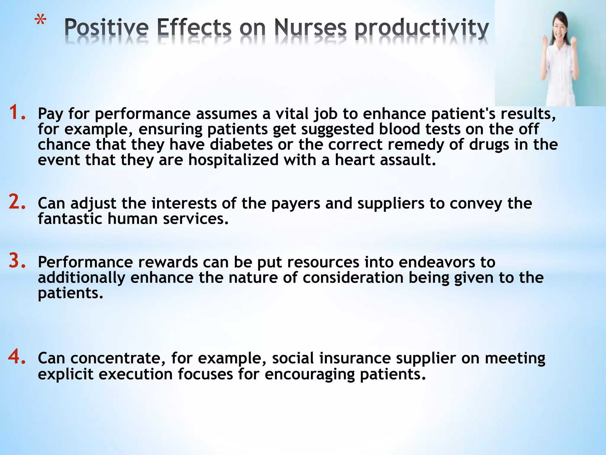 1. Pay for performance assumes a vital job to enhance patient's results,
for example, ensuring patients get suggested blood tests on the off
chance that they have diabetes or the correct remedy of drugs in the
event that they are hospitalized with a heart assault.
2. Can adjust the interests of the payers and suppliers to convey the
fantastic human services.
3. Performance rewards can be put resources into endeavors to
additionally enhance the nature of consideration being given to the
patients.
4. Can concentrate, for example, social insurance supplier on meeting
explicit execution focuses for encouraging patients.
*
 
