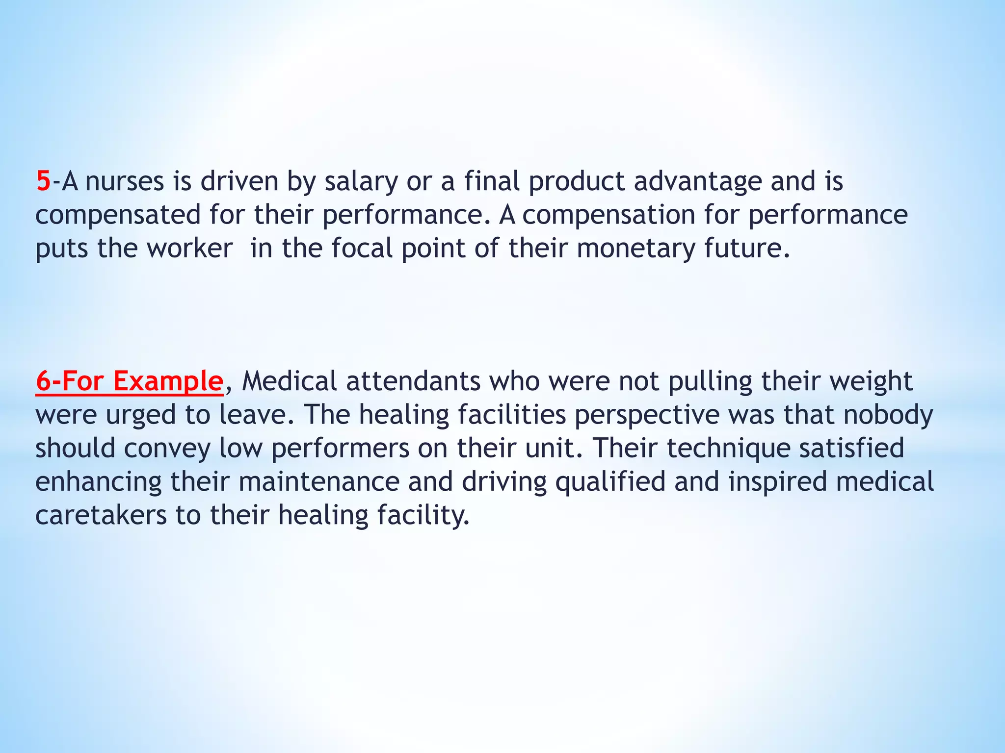 5-A nurses is driven by salary or a final product advantage and is
compensated for their performance. A compensation for performance
puts the worker in the focal point of their monetary future.
6-For Example, Medical attendants who were not pulling their weight
were urged to leave. The healing facilities perspective was that nobody
should convey low performers on their unit. Their technique satisfied
enhancing their maintenance and driving qualified and inspired medical
caretakers to their healing facility.
 