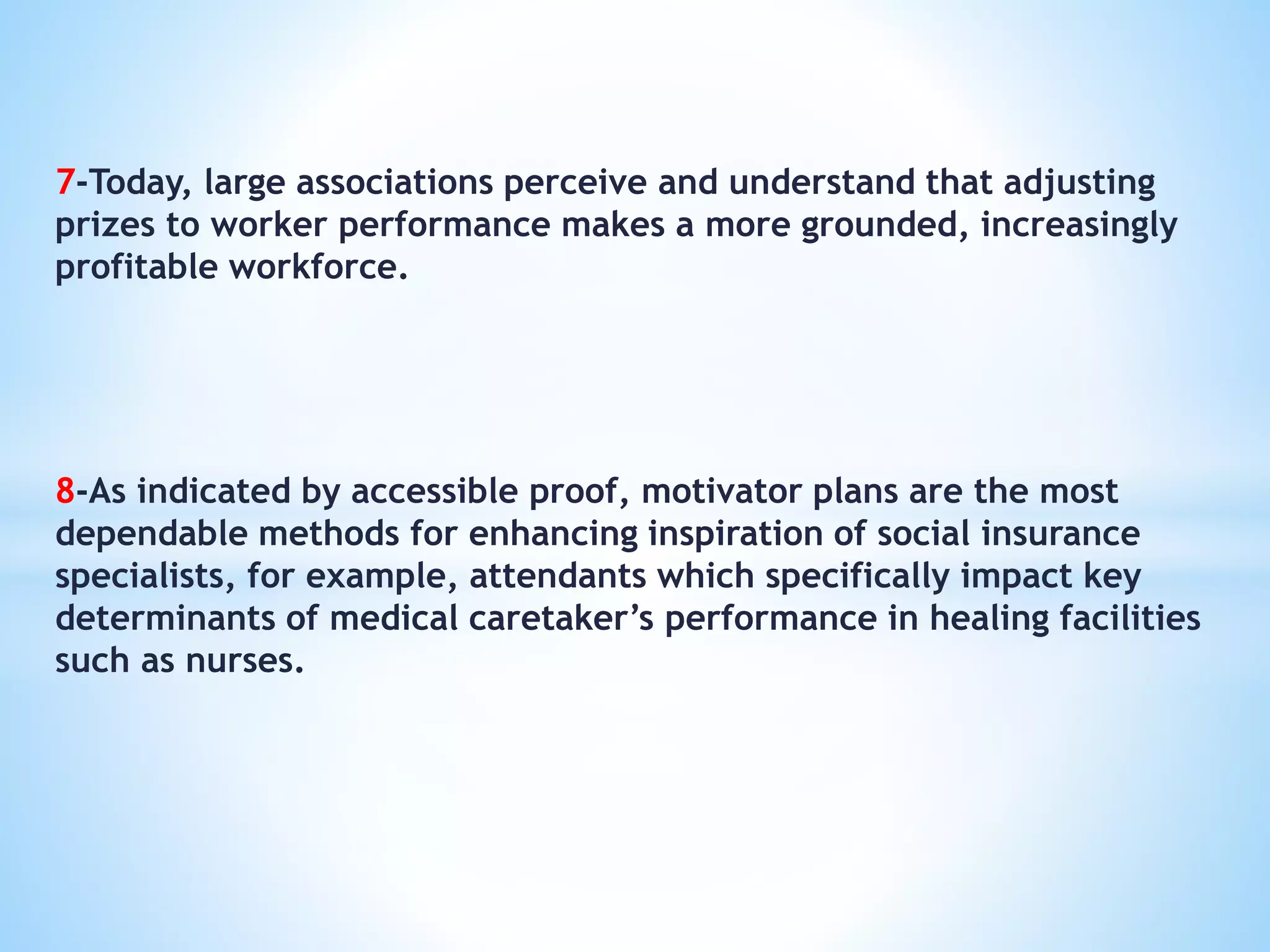 7-Today, large associations perceive and understand that adjusting
prizes to worker performance makes a more grounded, increasingly
profitable workforce.
8-As indicated by accessible proof, motivator plans are the most
dependable methods for enhancing inspiration of social insurance
specialists, for example, attendants which specifically impact key
determinants of medical caretaker’s performance in healing facilities
such as nurses.
 