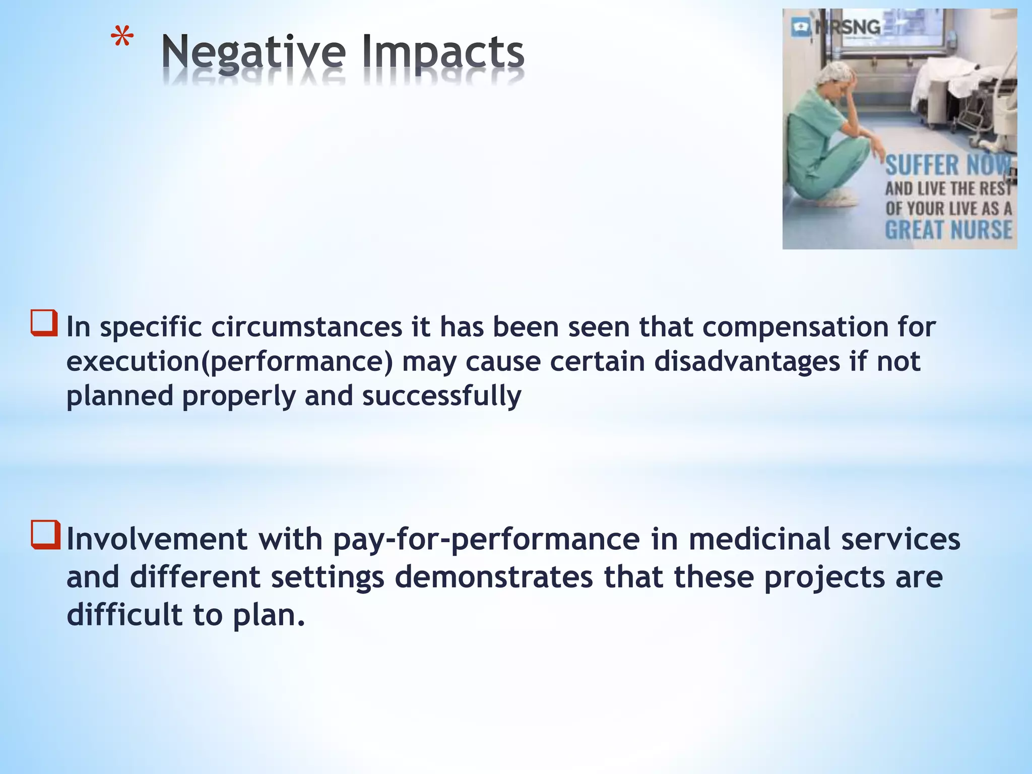 In specific circumstances it has been seen that compensation for
execution(performance) may cause certain disadvantages if not
planned properly and successfully
Involvement with pay-for-performance in medicinal services
and different settings demonstrates that these projects are
difficult to plan.
*
 
