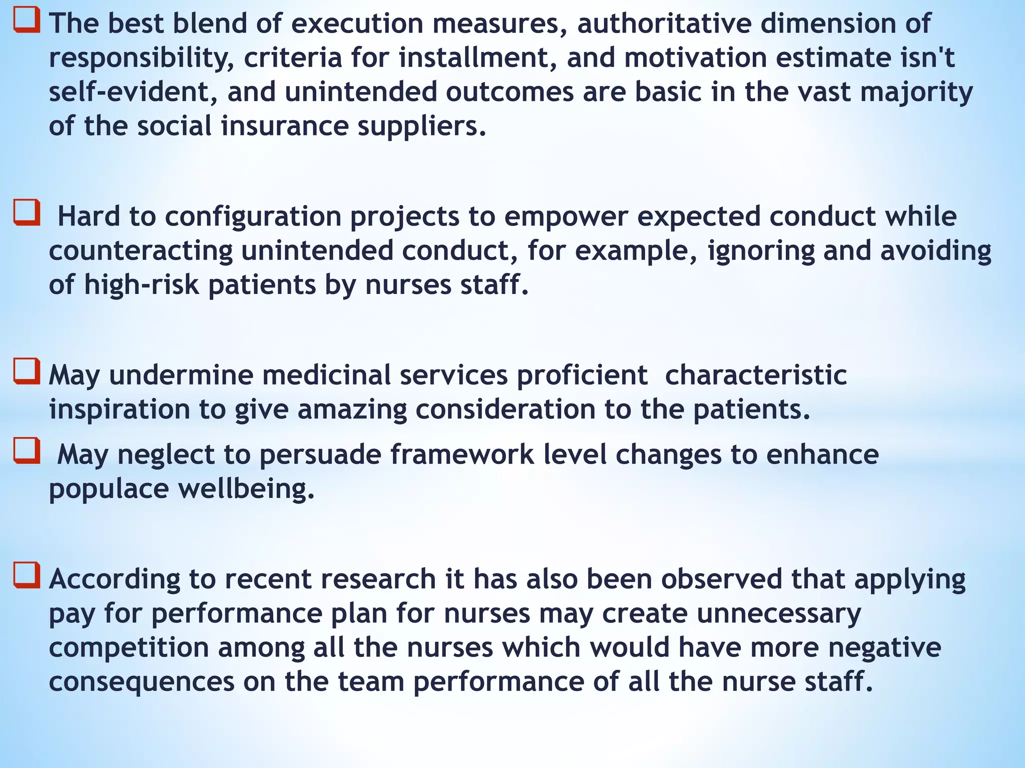 The best blend of execution measures, authoritative dimension of
responsibility, criteria for installment, and motivation estimate isn't
self-evident, and unintended outcomes are basic in the vast majority
of the social insurance suppliers.
 Hard to configuration projects to empower expected conduct while
counteracting unintended conduct, for example, ignoring and avoiding
of high-risk patients by nurses staff.
May undermine medicinal services proficient characteristic
inspiration to give amazing consideration to the patients.
 May neglect to persuade framework level changes to enhance
populace wellbeing.
According to recent research it has also been observed that applying
pay for performance plan for nurses may create unnecessary
competition among all the nurses which would have more negative
consequences on the team performance of all the nurse staff.
 