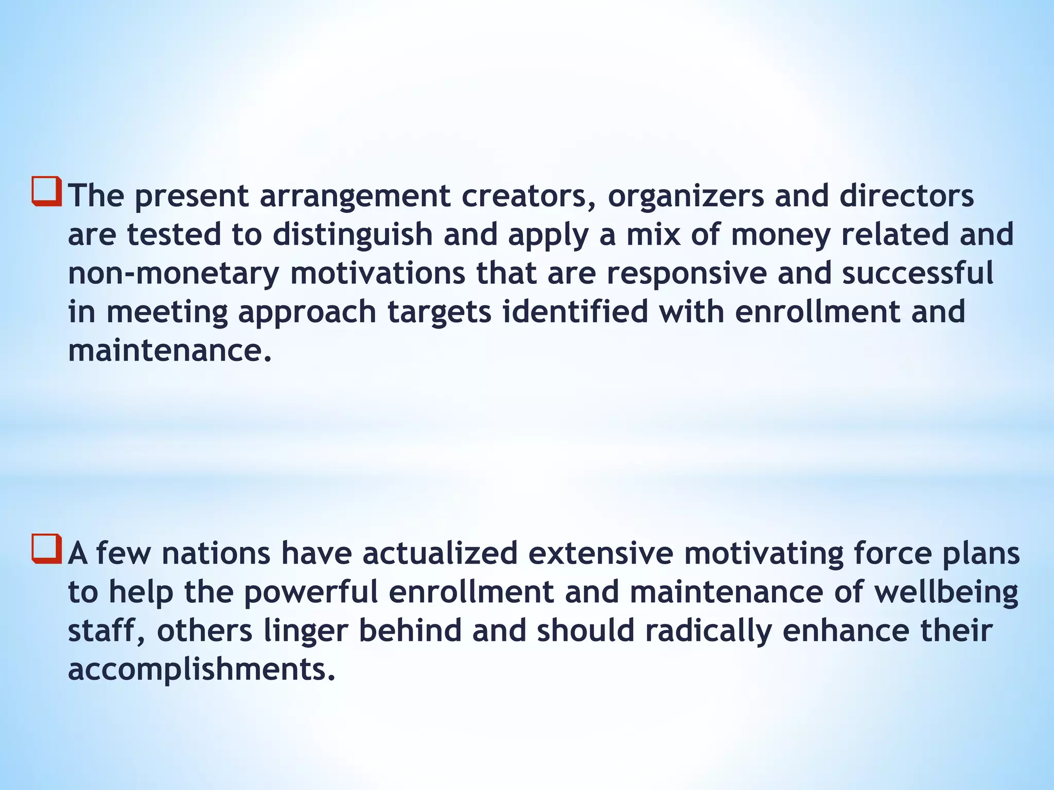 The present arrangement creators, organizers and directors
are tested to distinguish and apply a mix of money related and
non-monetary motivations that are responsive and successful
in meeting approach targets identified with enrollment and
maintenance.
A few nations have actualized extensive motivating force plans
to help the powerful enrollment and maintenance of wellbeing
staff, others linger behind and should radically enhance their
accomplishments.
 