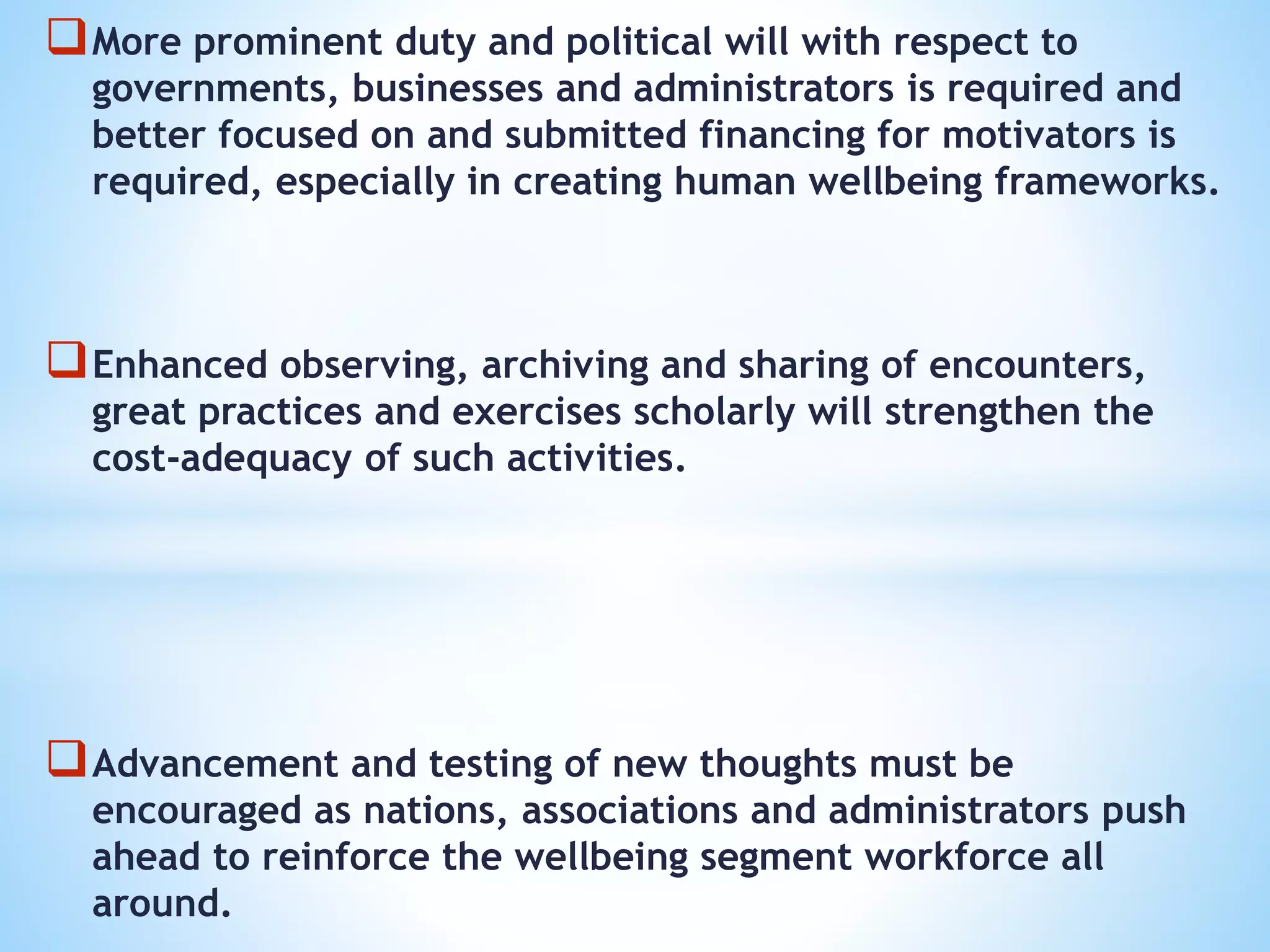 More prominent duty and political will with respect to
governments, businesses and administrators is required and
better focused on and submitted financing for motivators is
required, especially in creating human wellbeing frameworks.
Enhanced observing, archiving and sharing of encounters,
great practices and exercises scholarly will strengthen the
cost-adequacy of such activities.
Advancement and testing of new thoughts must be
encouraged as nations, associations and administrators push
ahead to reinforce the wellbeing segment workforce all
around.
 