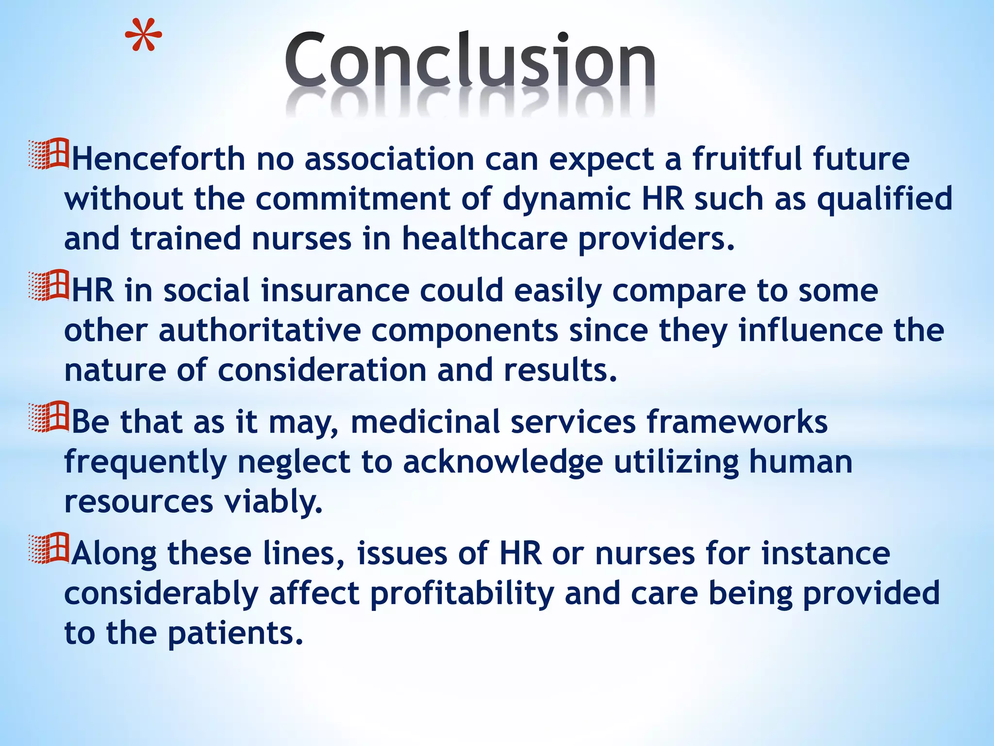 Henceforth no association can expect a fruitful future
without the commitment of dynamic HR such as qualified
and trained nurses in healthcare providers.
HR in social insurance could easily compare to some
other authoritative components since they influence the
nature of consideration and results.
Be that as it may, medicinal services frameworks
frequently neglect to acknowledge utilizing human
resources viably.
Along these lines, issues of HR or nurses for instance
considerably affect profitability and care being provided
to the patients.
*
 