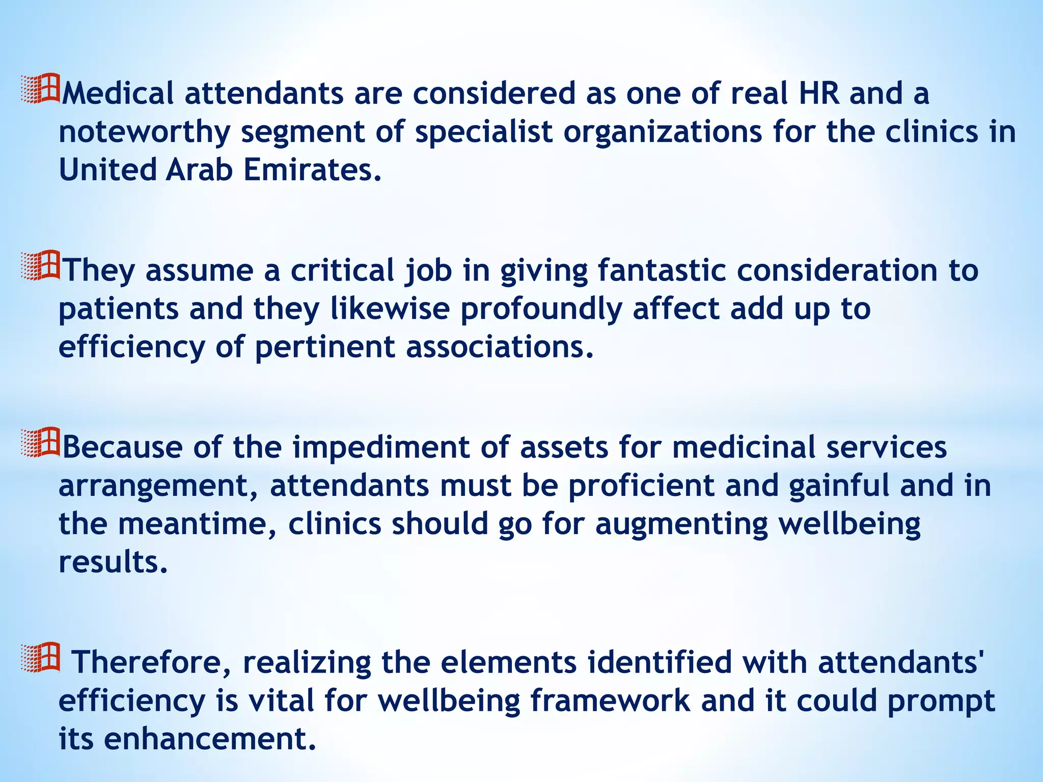 Medical attendants are considered as one of real HR and a
noteworthy segment of specialist organizations for the clinics in
United Arab Emirates.
They assume a critical job in giving fantastic consideration to
patients and they likewise profoundly affect add up to
efficiency of pertinent associations.
Because of the impediment of assets for medicinal services
arrangement, attendants must be proficient and gainful and in
the meantime, clinics should go for augmenting wellbeing
results.
 Therefore, realizing the elements identified with attendants'
efficiency is vital for wellbeing framework and it could prompt
its enhancement.
 