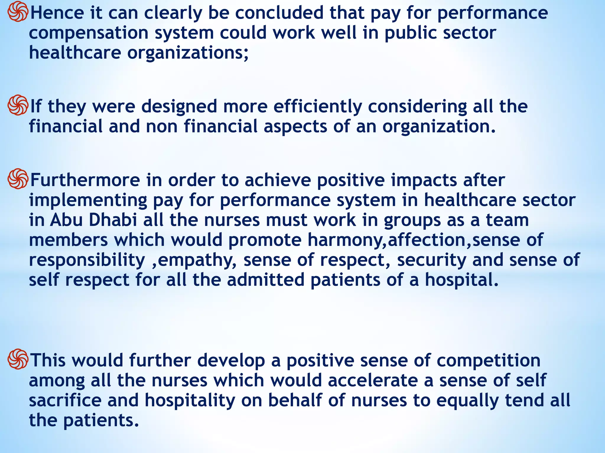 ֍Hence it can clearly be concluded that pay for performance
compensation system could work well in public sector
healthcare organizations;
֍If they were designed more efficiently considering all the
financial and non financial aspects of an organization.
֍Furthermore in order to achieve positive impacts after
implementing pay for performance system in healthcare sector
in Abu Dhabi all the nurses must work in groups as a team
members which would promote harmony,affection,sense of
responsibility ,empathy, sense of respect, security and sense of
self respect for all the admitted patients of a hospital.
֍This would further develop a positive sense of competition
among all the nurses which would accelerate a sense of self
sacrifice and hospitality on behalf of nurses to equally tend all
the patients.
 