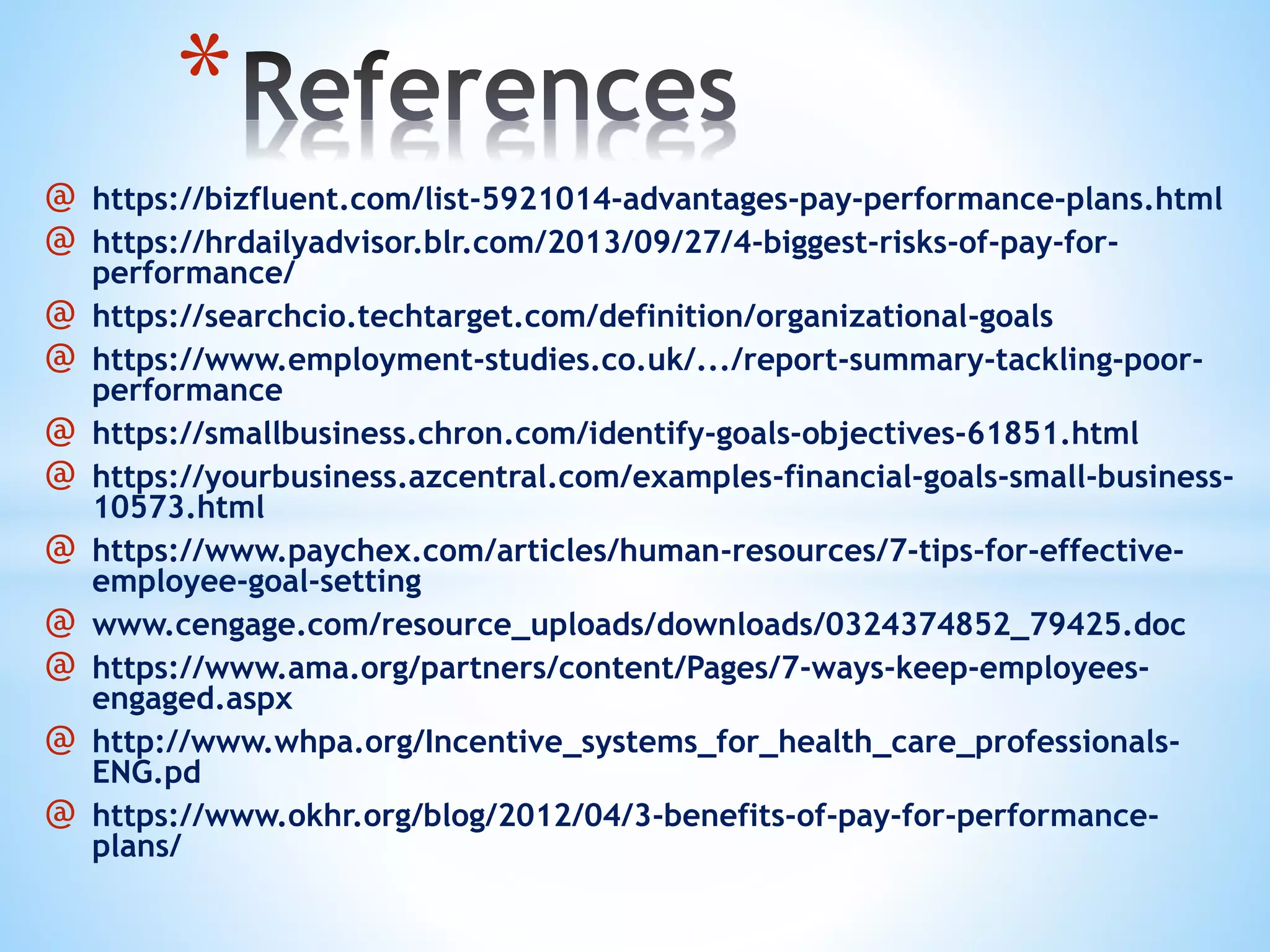@ https://bizfluent.com/list-5921014-advantages-pay-performance-plans.html
@ https://hrdailyadvisor.blr.com/2013/09/27/4-biggest-risks-of-pay-for-
performance/
@ https://searchcio.techtarget.com/definition/organizational-goals
@ https://www.employment-studies.co.uk/.../report-summary-tackling-poor-
performance
@ https://smallbusiness.chron.com/identify-goals-objectives-61851.html
@ https://yourbusiness.azcentral.com/examples-financial-goals-small-business-
10573.html
@ https://www.paychex.com/articles/human-resources/7-tips-for-effective-
employee-goal-setting
@ www.cengage.com/resource_uploads/downloads/0324374852_79425.doc
@ https://www.ama.org/partners/content/Pages/7-ways-keep-employees-
engaged.aspx
@ http://www.whpa.org/Incentive_systems_for_health_care_professionals-
ENG.pd
@ https://www.okhr.org/blog/2012/04/3-benefits-of-pay-for-performance-
plans/
*
 