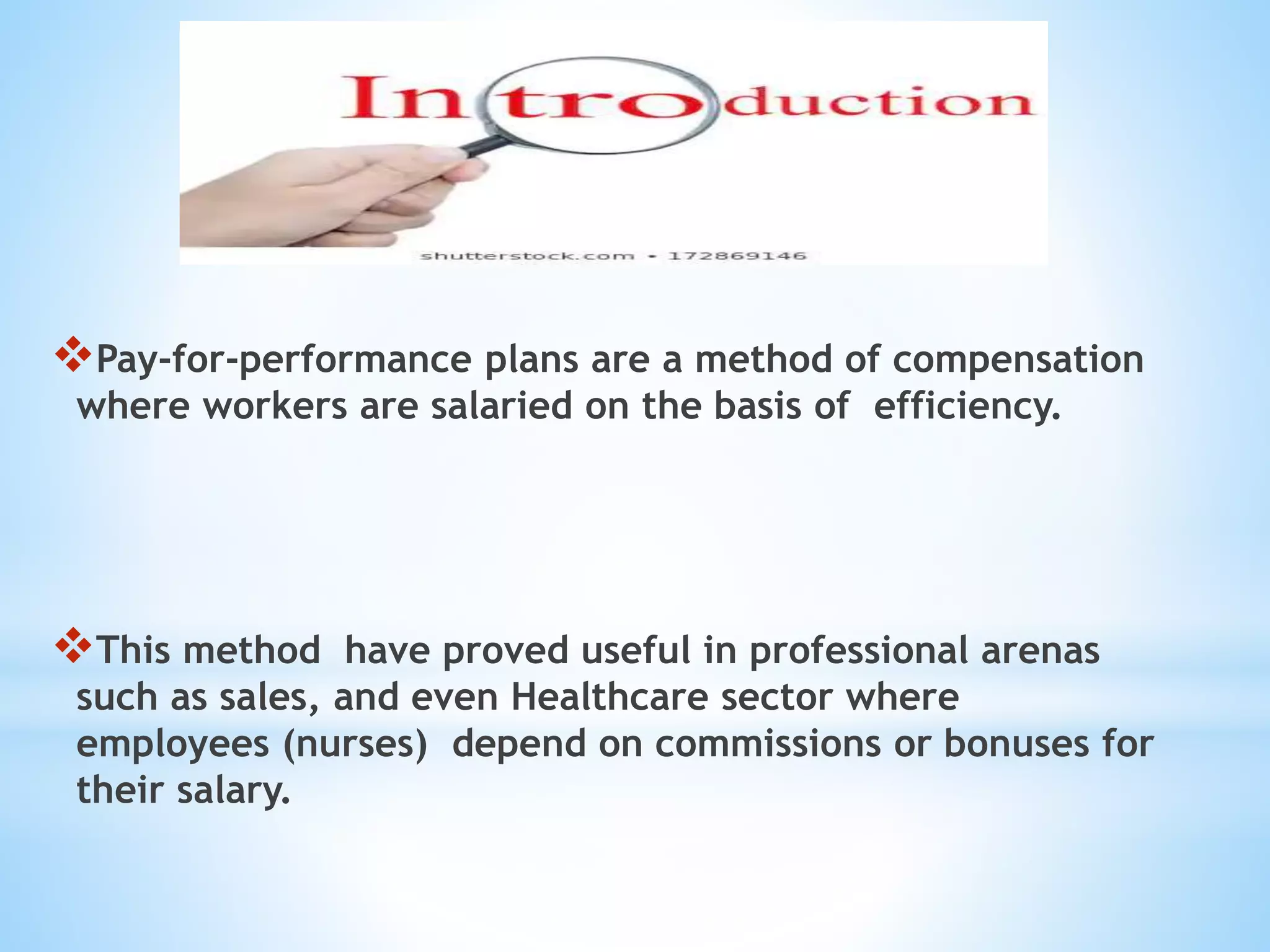 Pay-for-performance plans are a method of compensation
where workers are salaried on the basis of efficiency.
This method have proved useful in professional arenas
such as sales, and even Healthcare sector where
employees (nurses) depend on commissions or bonuses for
their salary.
 
