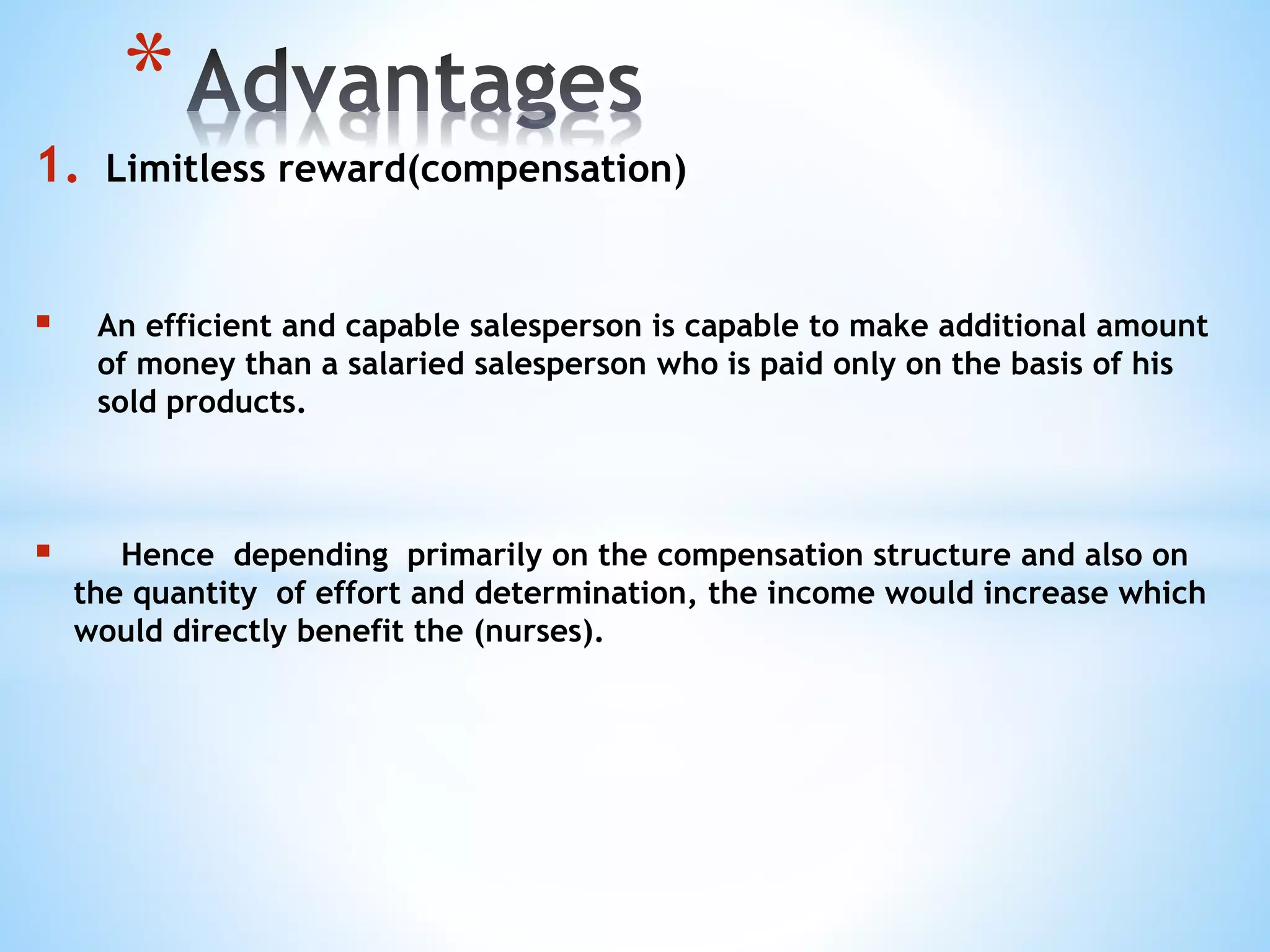 1. Limitless reward(compensation)
 An efficient and capable salesperson is capable to make additional amount
of money than a salaried salesperson who is paid only on the basis of his
sold products.
 Hence depending primarily on the compensation structure and also on
the quantity of effort and determination, the income would increase which
would directly benefit the (nurses).
*
 